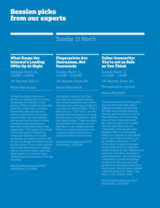 24
Session picks
from our experts
What Keeps the
Internet’s Leading
CPOs Up At Night
Saturday, March 14,
3:30PM - 4:30PM
JW Marriott, Salon 8
#sxsw #privacypro
As data hoarding continues to
become an integral part of society,
companies are looking to chief
privacy officers to help manage data
protection and privacy concerns.
Demand for data security and
privacy professionals has grown
exponentially and organizations
are recognizing the need to better
manage privacy and examine
how they handle data within their
organization. This panel will include
CPOs from some of today’s top
companies debating the current
challenges and opportunities in the
privacy landscape and what they see
on the horizon. From online tracking
and mobile technologies to dealing
with surveillance issues, hear from
these leaders on where the most
challenging privacy issues of the day
are going.
http://schedule.sxsw.com/2015/
events/event_IAP36987
Cyber-Insecurity:
You’re not as Safe
as You Think
Sunday, March 15,
11:00AM - 1:30PM
JW Marriott, Room 307
Pre-registration required
#sxsw #HackerU
Facebook knows everything about
you, but what does that mean?
Edward Snowden exposed that
the NSA was tracking ordinary
citizens; why should you care? In
this workshop, you’ll learn why
you and your company should
be concerned about your online
security, and where you are
vulnerable to having your data
exposed. Hint: it’s everywhere
from your computer to your phone,
even to your baby monitors. Led
by Amadeus Stevenson, CTO
of Decoded, the global company
giving professionals a high-level
understanding of code, cybersecurity
and more, attendees are going to
hack themselves - yes, themselves.
Armed with a greater knowledge
to keep both their personal and
professional information safe from
prying eyes, they will gain a deeper
understanding of the holes in the
fabric of our modern world.
http://schedule.sxsw.com/2015/
events/event_IAP39855
Fingerprints Are
Usernames, Not
Passwords
Sunday, March 15,
9:30AM - 10:30AM
JW Marriott, Room 404
#sxsw #biometrics
As biometric sensors find their
way into your consumer devices,
you will be tempted by your device
manufacturers and app providers to
use them for authentication. While I
won’t tell you, “Don’t do it,” we will
discuss the consequences of using
biometrics for authentication, rather
than identification. There are plenty
of inventions that turned out to be
bad ideas, or are simply misused.
Without a course correction in the
consumer world, biometrics are
rapidly headed in that direction.
http://schedule.sxsw.com/2015/
events/event_IAP37091
Sunday 15 March
 