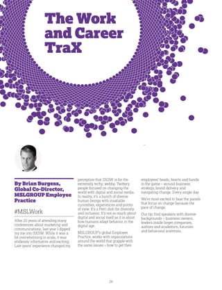 26
The Work
and Career
TraX
By Brian Burgess,
Global Co-Director,
MSLGROUP Employee
Practice
#MSLWork
After 20 years of attending many
conferences about marketing and
communications, last year I dipped
my toe into SXSW. While it was a
bit overwhelming in scale, it was
endlessly informative and exciting.
Last years’ experience changed my
perception that SXSW is for the
extremely techy, webby, Twittery
people focused on changing the
world with digital and social media.
In reality, it’s a bunch of diverse
human beings with insatiable
curiosities, experiences and points
of view. It’s a Petri dish for diversity
and inclusion. It’s not so much about
digital and social itself as it is about
how humans adapt behavior in the
digital age.
MSLGROUP’s global Employee
Practice, works with organizations
around the world that grapple with
the same issues – how to get their
employees’ heads, hearts and hands
in the game – around business
strategy, brand delivery and
navigating change. Every single day.
We’re most excited to hear the panels
that focus on change because the
pace of change.
Our tip: find speakers with diverse
backgrounds – business owners,
leaders inside larger companies,
authors and academics, futurists
and behavioral scientists.
 
