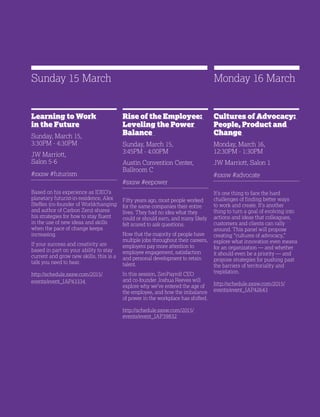 29
Rise of the Employee:
Leveling the Power
Balance
Sunday, March 15,
3:45PM - 4:00PM
Austin Convention Center,
Ballroom C
#sxsw #eepower
Fifty years ago, most people worked
for the same companies their entire
lives. They had no idea what they
could or should earn, and many likely
felt scared to ask questions.
Now that the majority of people have
multiple jobs throughout their careers,
employers pay more attention to
employee engagement, satisfaction
and personal development to retain
talent.
In this session, ZenPayroll CEO
and co-founder Joshua Reeves will
explore why we’ve entered the age of
the employee, and how the imbalance
of power in the workplace has shifted.
http://schedule.sxsw.com/2015/
events/event_IAP39832
Learning to Work
in the Future
Sunday, March 15,
3:30PM - 4:30PM
JW Marriott,
Salon 5-6
#sxsw #futurism
Based on his experience as IDEO’s
planetary futurist-in-residence, Alex
Steffen (co-founder of Worldchanging
and author of Carbon Zero) shares
his strategies for how to stay fluent
in the use of new ideas and skills
when the pace of change keeps
increasing.
If your success and creativity are
based in part on your ability to stay
current and grow new skills, this is a
talk you need to hear.
http://schedule.sxsw.com/2015/
events/event_IAP43334
Sunday 15 March
Cultures of Advocacy:
People, Product and
Change
Monday, March 16,
12:30PM - 1:30PM
JW Marriott, Salon 1
#sxsw #advocate
It’s one thing to face the hard
challenges of finding better ways
to work and create. It’s another
thing to turn a goal of evolving into
actions and ideas that colleagues,
customers and clients can rally
around. This panel will propose
creating “cultures of advocacy,”
explore what innovation even means
for an organization — and whether
it should even be a priority — and
propose strategies for pushing past
the barriers of territoriality and
trepidation.
http://schedule.sxsw.com/2015/
events/event_IAP42643
Monday 16 March
 