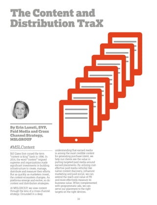 34
The Content and
Distribution TraX
By Erin Lanuti, SVP,
Paid Media and Cross
Channel Strategy,
MSLGROUP
#MSLContent
Bill Gates first coined the term
“content is king” back in 1996. In
2014, the word “content” reigned
supreme and organizations made
significant investments in building
infrastructure to create, manage,
distribute and measure their efforts.
But as quickly as marketers invest,
the content ecosystem changes. As
platforms emerge and evolve, so do
content and distribution strategies.
At MSLGROUP, we view content
through the lens of a cross-channel
strategy. Grounded in a deep
understanding that earned media
is among the most credible content
for generating purchase intent, we
help our clients see the value in
putting targeted paid media around
earned placements. By utilizing cost-
effective paid media vehicles like
native content discovery, influencer
marketing and paid social, we can
extend the reach and value of PR
and more effectively measure its
business value. When complemented
with programmatic ads, we can
serve our placement to the right
targets on the right devices.
 