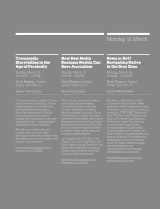 37
Transmedia
Storytelling in the
Age of Proximity
Sunday, March 15,
12:30PM - 1:30PM
Hyatt Regency Austin,
Texas Ballroom 2-3
#sxsw #TechCities
Cities are changing rapidly. Citizens
and consumers are relying on their
mobile devices for more services
and have higher expectations
from their governments. Brands
and businesses are looking to
engage with consumers in new and
meaningful ways - merging digital
and physical lines of business.
We will explore how cities and
business are moving to take
advantage of these technologies and
the opportunity to better engage with
citizens and customers.
http://schedule.sxsw.com/2015/
events/event_IAP35960
How New Media
Business Models Can
Save Journalism
Sunday, March 15,
5:00PM - 6:00PM
Hyatt Regency Austin,
Texas Ballroom 2-3
#sxsw #mediabiz
While society can prosper without
many disrupted businesses,
journalists and the media play
a critical role holding society’s
decision-makers to account. Yet as
they transition to digital, revenues
have been dramatically undermined.
Newspapers have closed and jobs in
journalism have dried up. Now they
face an even more rapid transition
to mobile, where digital dimes are
turning to mobile pennies.
Join insiders from The New York
Times, Vice, First Look Media and
Dutch media startup Blendle as they
dissect and debate the competing
models that will define the media
business of the next decade.
http://schedule.sxsw.com/2015/
events/event_IAP40554
News or Not?
Navigating Native
in the Grey Zone
Monday, March 16,
9:30AM - 10:30AM
Hyatt Regency Austin,
Texas Ballroom 4-7
#sxsw #NativeNews
The latest media evolution has
occurred on the paid side, where
prestigious media outlets have come
to embrace content communications/
marketing. FORTUNE, Forbes and
even The New York Times have all
built native advertising platforms.
For brands, “native” has become
a transformative play in their
communications as paid media
is being called upon to deliver the
kind of third-party endorsement that
used to be earned. Navigating this
complicated and still-developing
world of content communications
and marketing requires
original thinking and strategic
communications innovation.
http://schedule.sxsw.com/2015/
events/event_IAP43795
Monday 16 March
 