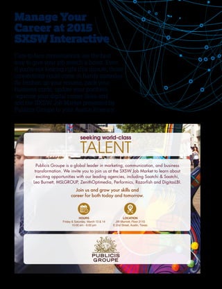 38
Publicis Groupe is a global leader in marketing, communication, and business
transformation. We invite you to join us at the SXSW Job Market to learn about
exciting opportunities with our leading agencies, including Saatchi  Saatchi,
Leo Burnett, MSLGROUP, ZenithOptimedia, Performics, Razorﬁsh and DigitasLBI.
Join us and grow your skills and
career for both today and tomorrow.
Manage Your
Career at 2015
SXSWInteractive
Face-to-face conversations are the best
way to give your job search a boost. Even
if you’re not looking right this minute, those
connections could come in handy someday.
So freshen up your resume, pack your
business cards, update your portfolio,
organize your digital career links and
add the SXSW Job Market presented by
Publicis Groupe to your Austin itinerary.
 