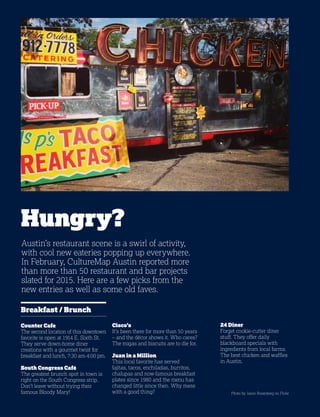 40
Austin’s restaurant scene is a swirl of activity,
with cool new eateries popping up everywhere.
In February, CultureMap Austin reported more
than more than 50 restaurant and bar projects
slated for 2015. Here are a few picks from the
new entries as well as some old faves.
Hungry?
Breakfast / Brunch
Counter Cafe
The second location of this downtown
favorite is open at 1914 E. Sixth St.
They serve down-home diner
creations with a gourmet twist for
breakfast and lunch, 7:30 am-4:00 pm.
South Congress Café
The greatest brunch spot in town is
right on the South Congress strip.
Don’t leave without trying their
famous Bloody Mary! Photo by Jason Rosenberg on Flickr
Cisco’s
It’s been there for more than 50 years
– and the décor shows it. Who cares?
The migas and biscuits are to die for.
Juan in a Million
This local favorite has served
fajitas, tacos, enchiladas, burritos,
chalupas and now-famous breakfast
plates since 1980 and the menu has
changed little since then. Why mess
with a good thing?
24 Diner
Forget cookie-cutter diner
stuff. They offer daily
blackboard specials with
ingredients from local farms.
The best chicken and waffles
in Austin.
 