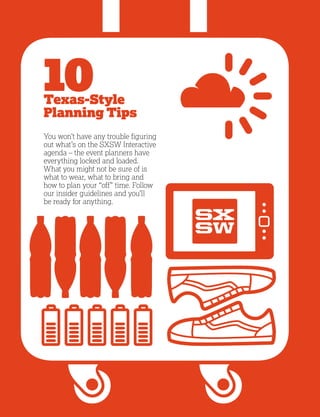 4
10Texas-Style
Planning Tips
You won’t have any trouble figuring
out what’s on the SXSW Interactive
agenda – the event planners have
everything locked and loaded.
What you might not be sure of is
what to wear, what to bring and
how to plan your “off” time. Follow
our insider guidelines and you’ll
be ready for anything.
 