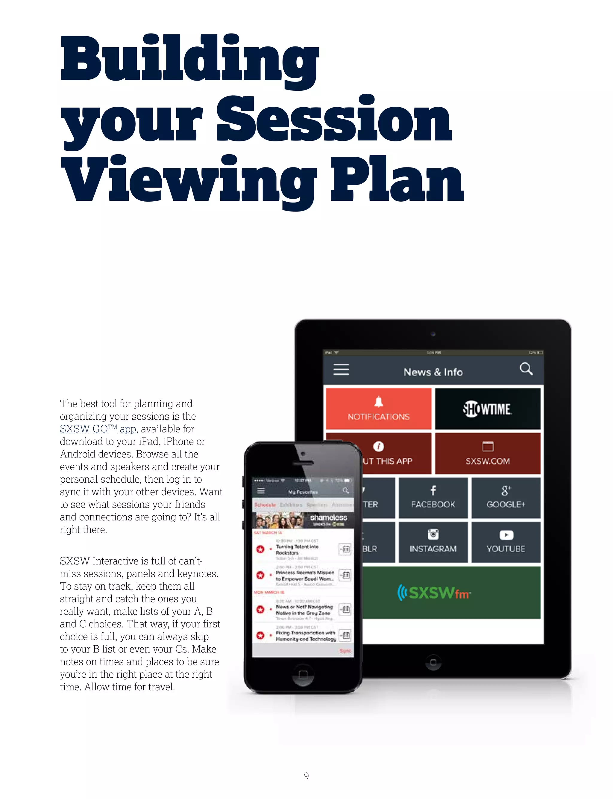 9
The best tool for planning and
organizing your sessions is the
SXSW GOTM
app, available for
download to your iPad, iPhone or
Android devices. Browse all the
events and speakers and create your
personal schedule, then log in to
sync it with your other devices. Want
to see what sessions your friends
and connections are going to? It’s all
right there.
SXSW Interactive is full of can’t-
miss sessions, panels and keynotes.
To stay on track, keep them all
straight and catch the ones you
really want, make lists of your A, B
and C choices. That way, if your first
choice is full, you can always skip
to your B list or even your Cs. Make
notes on times and places to be sure
you’re in the right place at the right
time. Allow time for travel.
Building
your Session
Viewing Plan
 