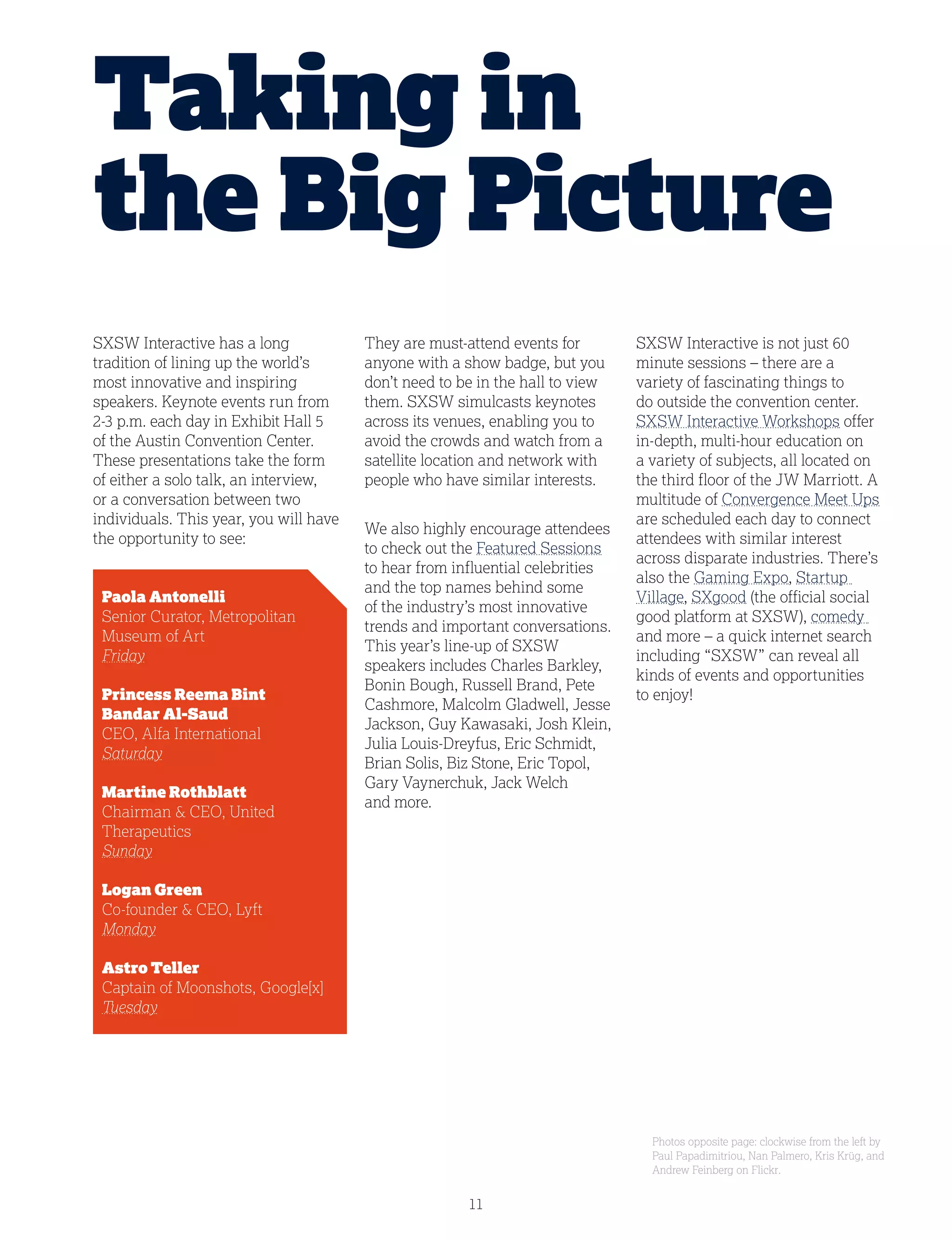 11
SXSW Interactive has a long
tradition of lining up the world’s
most innovative and inspiring
speakers. Keynote events run from
2-3 p.m. each day in Exhibit Hall 5
of the Austin Convention Center.
These presentations take the form
of either a solo talk, an interview,
or a conversation between two
individuals. This year, you will have
the opportunity to see:
	 Paola Antonelli
	 Senior Curator, Metropolitan 		
	 Museum of Art
	 Friday
	 Princess Reema Bint
	 Bandar Al-Saud
	 CEO, Alfa International
	 Saturday
	 Martine Rothblatt
	 Chairman  CEO, United 		
	Therapeutics
	 Sunday
	 Logan Green
	 Co-founder  CEO, Lyft
	 Monday
	 Astro Teller
	 Captain of Moonshots, Google[x]
	 Tuesday
Taking in
the Big Picture
They are must-attend events for
anyone with a show badge, but you
don’t need to be in the hall to view
them. SXSW simulcasts keynotes
across its venues, enabling you to
avoid the crowds and watch from a
satellite location and network with
people who have similar interests.
We also highly encourage attendees
to check out the Featured Sessions
to hear from influential celebrities
and the top names behind some
of the industry’s most innovative
trends and important conversations.
This year’s line-up of SXSW
speakers includes Charles Barkley,
Bonin Bough, Russell Brand, Pete
Cashmore, Malcolm Gladwell, Jesse
Jackson, Guy Kawasaki, Josh Klein,
Julia Louis-Dreyfus, Eric Schmidt,
Brian Solis, Biz Stone, Eric Topol,
Gary Vaynerchuk, Jack Welch
and more.
SXSW Interactive is not just 60
minute sessions – there are a
variety of fascinating things to
do outside the convention center.
SXSW Interactive Workshops offer
in-depth, multi-hour education on
a variety of subjects, all located on
the third floor of the JW Marriott. A
multitude of Convergence Meet Ups
are scheduled each day to connect
attendees with similar interest
across disparate industries. There’s
also the Gaming Expo, Startup
Village, SXgood (the official social
good platform at SXSW), comedy
and more – a quick internet search
including “SXSW” can reveal all
kinds of events and opportunities
to enjoy!
Photos opposite page: clockwise from the left by
Paul Papadimitriou, Nan Palmero, Kris Krüg, and
Andrew Feinberg on Flickr.
 