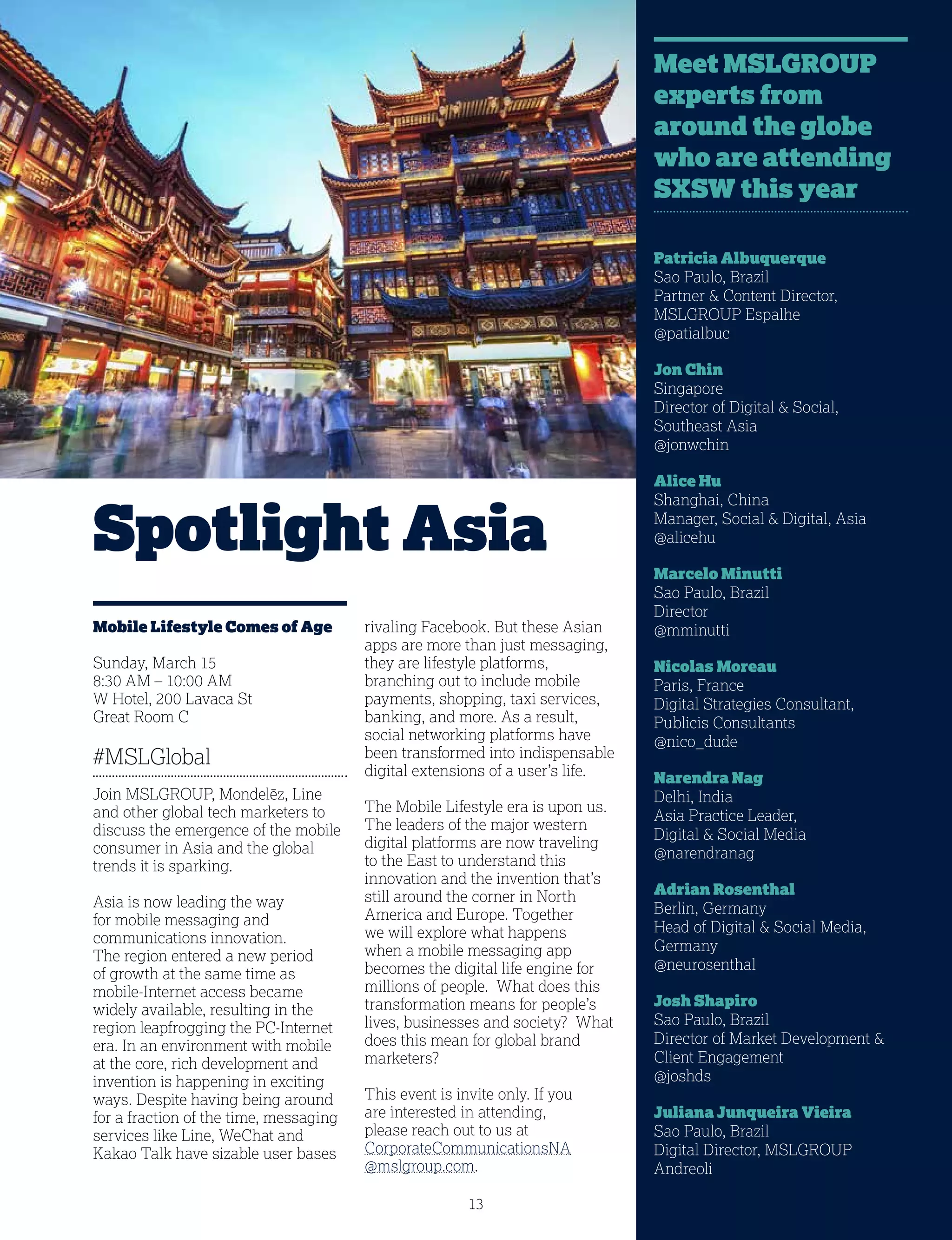 13
Spotlight Asia
Mobile Lifestyle Comes of Age
Sunday, March 15
8:30 AM – 10:00 AM
W Hotel, 200 Lavaca St
Great Room C
#MSLGlobal
Join MSLGROUP, Mondelēz, Line
and other global tech marketers to
discuss the emergence of the mobile
consumer in Asia and the global
trends it is sparking.
Asia is now leading the way
for mobile messaging and
communications innovation.
The region entered a new period
of growth at the same time as
mobile-Internet access became
widely available, resulting in the
region leapfrogging the PC-Internet
era. In an environment with mobile
at the core, rich development and
invention is happening in exciting
ways. Despite having being around
for a fraction of the time, messaging
services like Line, WeChat and
Kakao Talk have sizable user bases
rivaling Facebook. But these Asian
apps are more than just messaging,
they are lifestyle platforms,
branching out to include mobile
payments, shopping, taxi services,
banking, and more. As a result,
social networking platforms have
been transformed into indispensable
digital extensions of a user’s life.
The Mobile Lifestyle era is upon us.
The leaders of the major western
digital platforms are now traveling
to the East to understand this
innovation and the invention that’s
still around the corner in North
America and Europe. Together
we will explore what happens
when a mobile messaging app
becomes the digital life engine for
millions of people. What does this
transformation means for people’s
lives, businesses and society? What
does this mean for global brand
marketers?
This event is invite only. If you
are interested in attending,
please reach out to us at
CorporateCommunicationsNA
@mslgroup.com.
Patricia Albuquerque
Sao Paulo, Brazil
Partner  Content Director,
MSLGROUP Espalhe
@patialbuc
Jon Chin
Singapore
Director of Digital  Social,
Southeast Asia
@jonwchin
Alice Hu
Shanghai, China
Manager, Social  Digital, Asia
@alicehu
Marcelo Minutti
Sao Paulo, Brazil
Director
@mminutti
Nicolas Moreau
Paris, France
Digital Strategies Consultant,
Publicis Consultants
@nico_dude
Narendra Nag
Delhi, India
Asia Practice Leader,
Digital  Social Media
@narendranag
Adrian Rosenthal
Berlin, Germany
Head of Digital  Social Media,
Germany
@neurosenthal
Josh Shapiro
Sao Paulo, Brazil
Director of Market Development 
Client Engagement
@joshds
Juliana Junqueira Vieira
Sao Paulo, Brazil
Digital Director, MSLGROUP
Andreoli
Meet MSLGROUP
experts from
around the globe
who are attending
SXSW this year
 