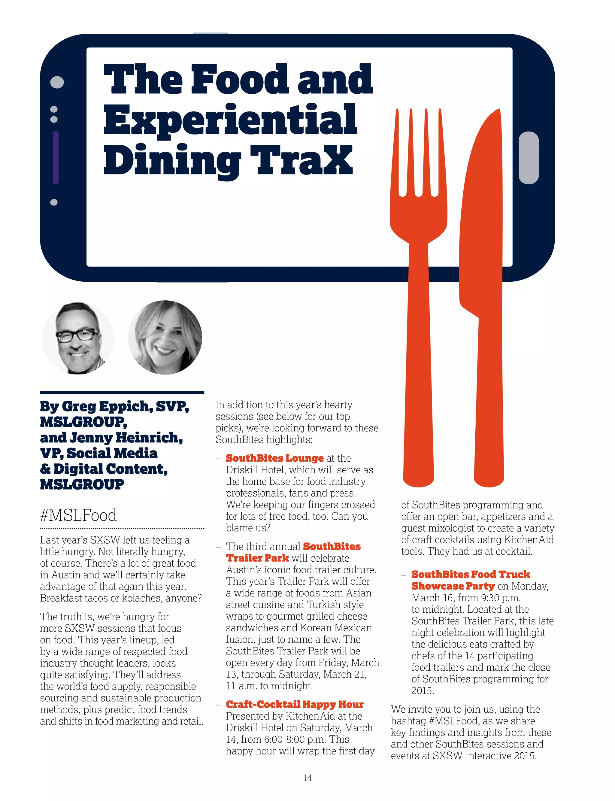 14
By Greg Eppich, SVP,
MSLGROUP,
and Jenny Heinrich,
VP, Social Media
 Digital Content,
MSLGROUP
#MSLFood
Last year’s SXSW left us feeling a
little hungry. Not literally hungry,
of course. There’s a lot of great food
in Austin and we’ll certainly take
advantage of that again this year.
Breakfast tacos or kolaches, anyone?
The truth is, we’re hungry for
more SXSW sessions that focus
on food. This year’s lineup, led
by a wide range of respected food
industry thought leaders, looks
quite satisfying. They’ll address
the world’s food supply, responsible
sourcing and sustainable production
methods, plus predict food trends
and shifts in food marketing and retail.
In addition to this year’s hearty
sessions (see below for our top
picks), we’re looking forward to these
SouthBites highlights:
– SouthBites Lounge at the
Driskill Hotel, which will serve as
the home base for food industry
professionals, fans and press.
We’re keeping our fingers crossed
for lots of free food, too. Can you
blame us?
– The third annual SouthBites
Trailer Park will celebrate
Austin’s iconic food trailer culture.
This year’s Trailer Park will offer
a wide range of foods from Asian
street cuisine and Turkish style
wraps to gourmet grilled cheese
sandwiches and Korean Mexican
fusion, just to name a few. The
SouthBites Trailer Park will be
open every day from Friday, March
13, through Saturday, March 21,
11 a.m. to midnight.
– Craft-Cocktail Happy Hour
Presented by KitchenAid at the
Driskill Hotel on Saturday, March
14, from 6:00-8:00 p.m. This
happy hour will wrap the first day
of SouthBites programming and
offer an open bar, appetizers and a
guest mixologist to create a variety
of craft cocktails using KitchenAid
tools. They had us at cocktail.
– SouthBites Food Truck
Showcase Party on Monday,
March 16, from 9:30 p.m.
to midnight. Located at the
SouthBites Trailer Park, this late
night celebration will highlight
the delicious eats crafted by
chefs of the 14 participating
food trailers and mark the close
of SouthBites programming for
2015.
We invite you to join us, using the
hashtag #MSLFood, as we share
key findings and insights from these
and other SouthBites sessions and
events at SXSW Interactive 2015.
The Food and
Experiential
Dining TraX
 