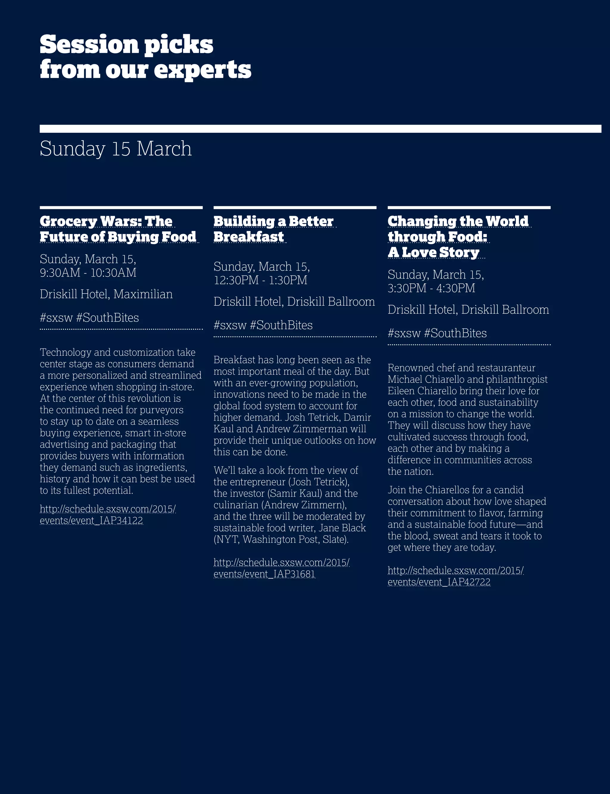 16
Grocery Wars: The
Future of Buying Food
Sunday, March 15,
9:30AM - 10:30AM
Driskill Hotel, Maximilian
#sxsw #SouthBites
Technology and customization take
center stage as consumers demand
a more personalized and streamlined
experience when shopping in-store.
At the center of this revolution is
the continued need for purveyors
to stay up to date on a seamless
buying experience, smart in-store
advertising and packaging that
provides buyers with information
they demand such as ingredients,
history and how it can best be used
to its fullest potential.
http://schedule.sxsw.com/2015/
events/event_IAP34122
Building a Better
Breakfast
Sunday, March 15,
12:30PM - 1:30PM
Driskill Hotel, Driskill Ballroom
#sxsw #SouthBites
Breakfast has long been seen as the
most important meal of the day. But
with an ever-growing population,
innovations need to be made in the
global food system to account for
higher demand. Josh Tetrick, Damir
Kaul and Andrew Zimmerman will
provide their unique outlooks on how
this can be done.
We’ll take a look from the view of
the entrepreneur (Josh Tetrick),
the investor (Samir Kaul) and the
culinarian (Andrew Zimmern),
and the three will be moderated by
sustainable food writer, Jane Black
(NYT, Washington Post, Slate).
http://schedule.sxsw.com/2015/
events/event_IAP31681
Changing the World
through Food:
A Love Story
Sunday, March 15,
3:30PM - 4:30PM
Driskill Hotel, Driskill Ballroom
#sxsw #SouthBites
Renowned chef and restauranteur
Michael Chiarello and philanthropist
Eileen Chiarello bring their love for
each other, food and sustainability
on a mission to change the world.
They will discuss how they have
cultivated success through food,
each other and by making a
difference in communities across
the nation.
Join the Chiarellos for a candid
conversation about how love shaped
their commitment to flavor, farming
and a sustainable food future—and
the blood, sweat and tears it took to
get where they are today.
http://schedule.sxsw.com/2015/
events/event_IAP42722
Sunday 15 March
Session picks
from our experts
 