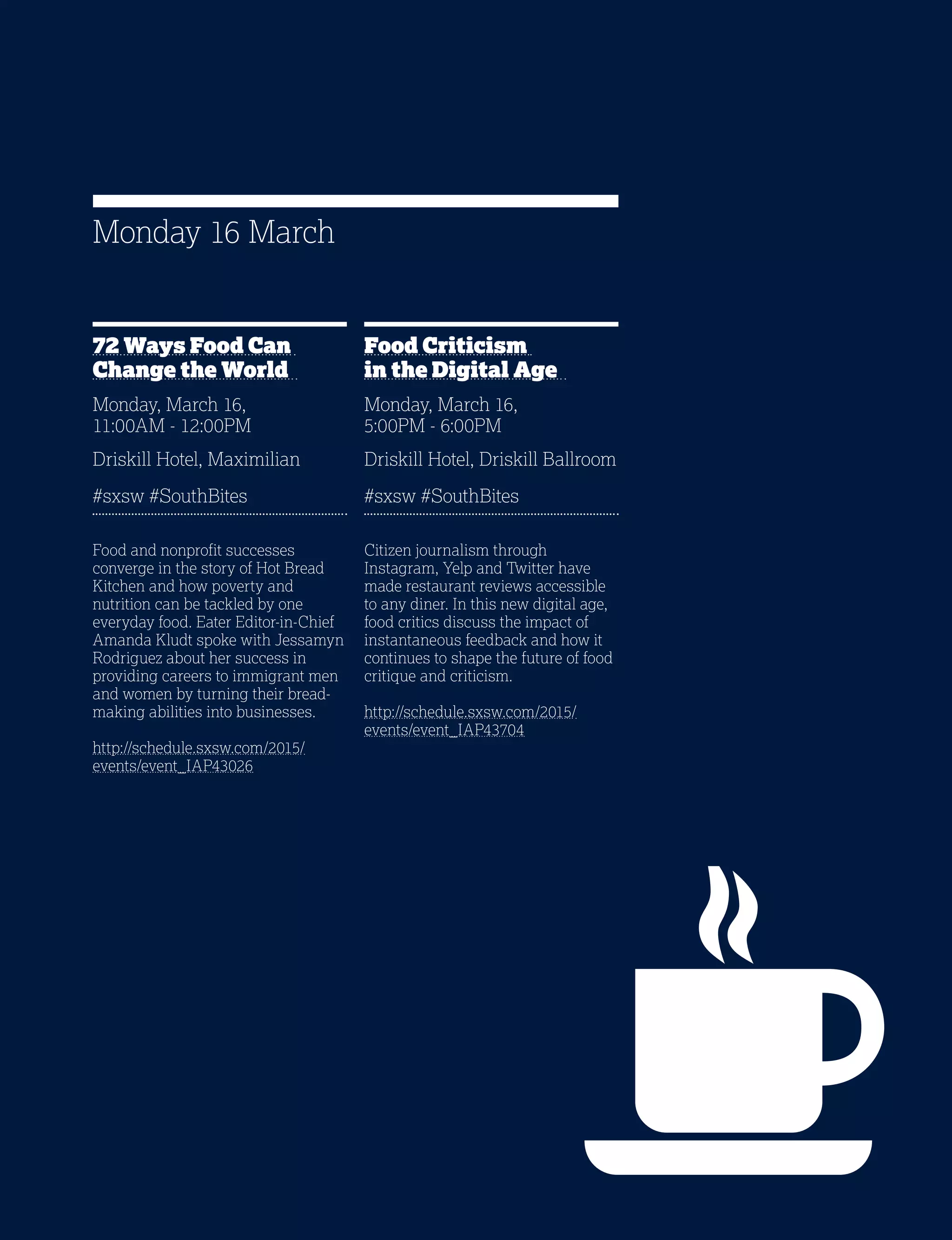 17
72 Ways Food Can
Change the World
Monday, March 16,
11:00AM - 12:00PM
Driskill Hotel, Maximilian
#sxsw #SouthBites
Food and nonprofit successes
converge in the story of Hot Bread
Kitchen and how poverty and
nutrition can be tackled by one
everyday food. Eater Editor-in-Chief
Amanda Kludt spoke with Jessamyn
Rodriguez about her success in
providing careers to immigrant men
and women by turning their bread-
making abilities into businesses.
http://schedule.sxsw.com/2015/
events/event_IAP43026
Food Criticism
in the Digital Age
Monday, March 16,
5:00PM - 6:00PM
Driskill Hotel, Driskill Ballroom
#sxsw #SouthBites
Citizen journalism through
Instagram, Yelp and Twitter have
made restaurant reviews accessible
to any diner. In this new digital age,
food critics discuss the impact of
instantaneous feedback and how it
continues to shape the future of food
critique and criticism.
http://schedule.sxsw.com/2015/
events/event_IAP43704
Monday 16 March
 