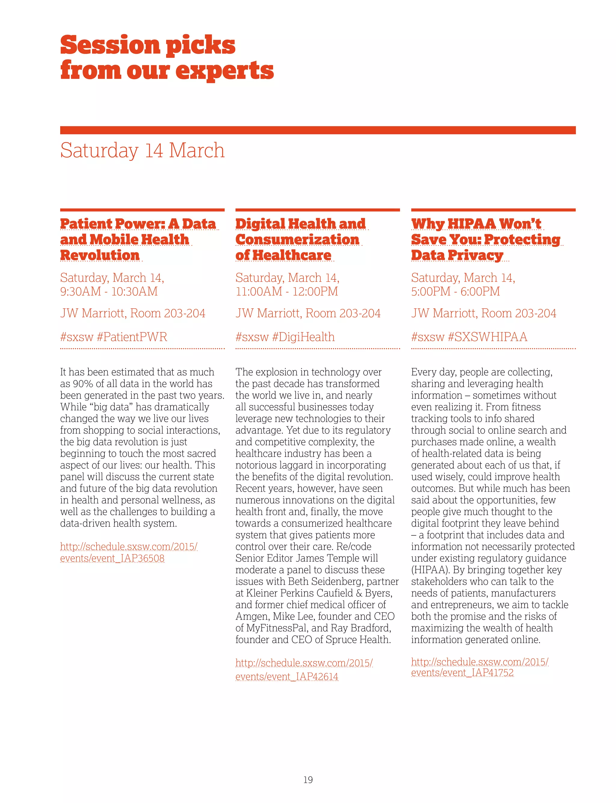 19
Patient Power: A Data
and Mobile Health
Revolution
Saturday, March 14,
9:30AM - 10:30AM
JW Marriott, Room 203-204
#sxsw #PatientPWR
It has been estimated that as much
as 90% of all data in the world has
been generated in the past two years.
While “big data” has dramatically
changed the way we live our lives
from shopping to social interactions,
the big data revolution is just
beginning to touch the most sacred
aspect of our lives: our health. This
panel will discuss the current state
and future of the big data revolution
in health and personal wellness, as
well as the challenges to building a
data-driven health system.
http://schedule.sxsw.com/2015/
events/event_IAP36508
Session picks
from our experts
Digital Health and
Consumerization
of Healthcare
Saturday, March 14,
11:00AM - 12:00PM
JW Marriott, Room 203-204
#sxsw #DigiHealth
The explosion in technology over
the past decade has transformed
the world we live in, and nearly
all successful businesses today
leverage new technologies to their
advantage. Yet due to its regulatory
and competitive complexity, the
healthcare industry has been a
notorious laggard in incorporating
the benefits of the digital revolution.
Recent years, however, have seen
numerous innovations on the digital
health front and, finally, the move
towards a consumerized healthcare
system that gives patients more
control over their care. Re/code
Senior Editor James Temple will
moderate a panel to discuss these
issues with Beth Seidenberg, partner
at Kleiner Perkins Caufield  Byers,
and former chief medical officer of
Amgen, Mike Lee, founder and CEO
of MyFitnessPal, and Ray Bradford,
founder and CEO of Spruce Health.
http://schedule.sxsw.com/2015/
events/event_IAP42614
Why HIPAA Won’t
Save You: Protecting
Data Privacy
Saturday, March 14,
5:00PM - 6:00PM
JW Marriott, Room 203-204
#sxsw #SXSWHIPAA
Every day, people are collecting,
sharing and leveraging health
information – sometimes without
even realizing it. From fitness
tracking tools to info shared
through social to online search and
purchases made online, a wealth
of health-related data is being
generated about each of us that, if
used wisely, could improve health
outcomes. But while much has been
said about the opportunities, few
people give much thought to the
digital footprint they leave behind
– a footprint that includes data and
information not necessarily protected
under existing regulatory guidance
(HIPAA). By bringing together key
stakeholders who can talk to the
needs of patients, manufacturers
and entrepreneurs, we aim to tackle
both the promise and the risks of
maximizing the wealth of health
information generated online.
http://schedule.sxsw.com/2015/
events/event_IAP41752
Saturday 14 March
 