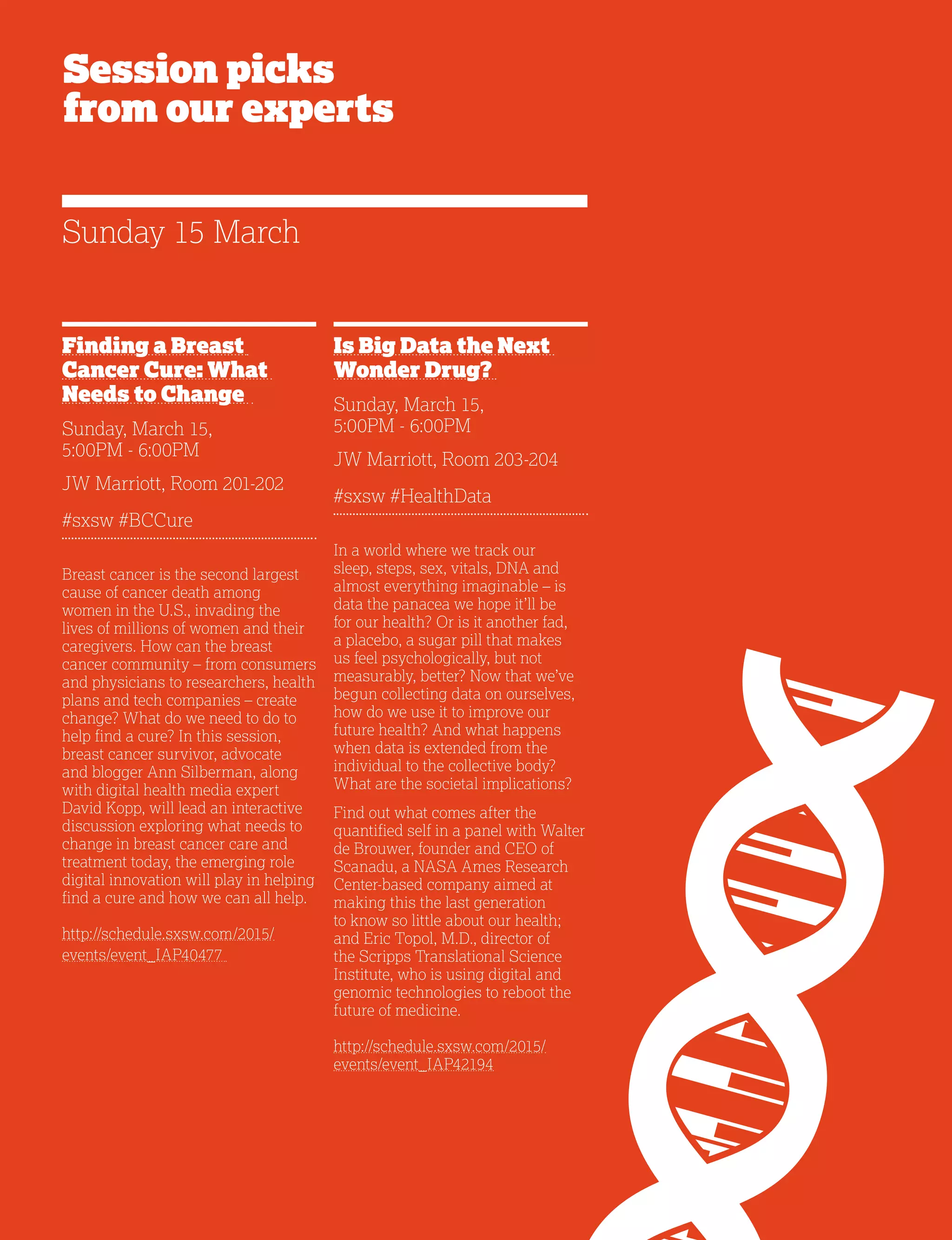 20
Session picks
from our experts
Finding a Breast
Cancer Cure: What
Needs to Change
Sunday, March 15,
5:00PM - 6:00PM
JW Marriott, Room 201-202
#sxsw #BCCure
Breast cancer is the second largest
cause of cancer death among
women in the U.S., invading the
lives of millions of women and their
caregivers. How can the breast
cancer community – from consumers
and physicians to researchers, health
plans and tech companies – create
change? What do we need to do to
help find a cure? In this session,
breast cancer survivor, advocate
and blogger Ann Silberman, along
with digital health media expert
David Kopp, will lead an interactive
discussion exploring what needs to
change in breast cancer care and
treatment today, the emerging role
digital innovation will play in helping
find a cure and how we can all help.
http://schedule.sxsw.com/2015/
events/event_IAP40477
Is Big Data the Next
Wonder Drug?
Sunday, March 15,
5:00PM - 6:00PM
JW Marriott, Room 203-204
#sxsw #HealthData
In a world where we track our
sleep, steps, sex, vitals, DNA and
almost everything imaginable – is
data the panacea we hope it’ll be
for our health? Or is it another fad,
a placebo, a sugar pill that makes
us feel psychologically, but not
measurably, better? Now that we’ve
begun collecting data on ourselves,
how do we use it to improve our
future health? And what happens
when data is extended from the
individual to the collective body?
What are the societal implications?
Find out what comes after the
quantified self in a panel with Walter
de Brouwer, founder and CEO of
Scanadu, a NASA Ames Research
Center-based company aimed at
making this the last generation
to know so little about our health;
and Eric Topol, M.D., director of
the Scripps Translational Science
Institute, who is using digital and
genomic technologies to reboot the
future of medicine.
http://schedule.sxsw.com/2015/
events/event_IAP42194
Sunday 15 March
 