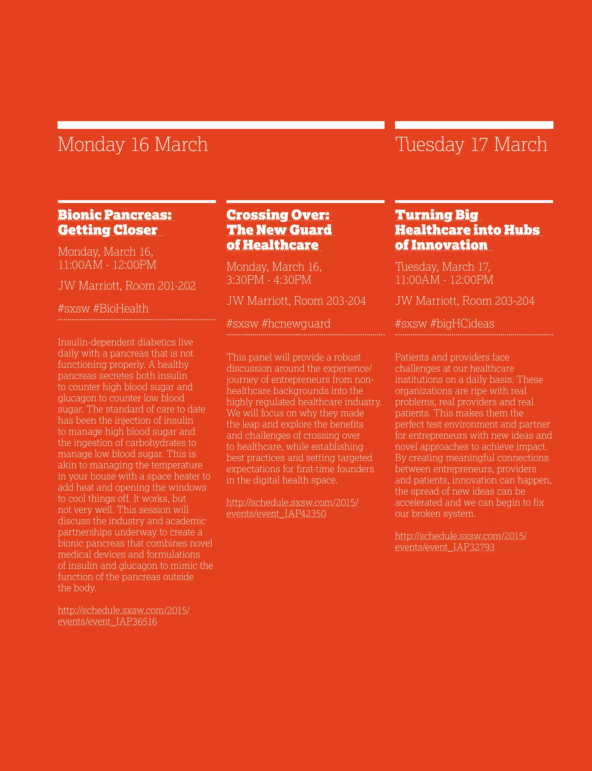21
Bionic Pancreas:
Getting Closer
Monday, March 16,
11:00AM - 12:00PM
JW Marriott, Room 201-202
#sxsw #BioHealth
Insulin-dependent diabetics live
daily with a pancreas that is not
functioning properly. A healthy
pancreas secretes both insulin
to counter high blood sugar and
glucagon to counter low blood
sugar. The standard of care to date
has been the injection of insulin
to manage high blood sugar and
the ingestion of carbohydrates to
manage low blood sugar. This is
akin to managing the temperature
in your house with a space heater to
add heat and opening the windows
to cool things off. It works, but
not very well. This session will
discuss the industry and academic
partnerships underway to create a
bionic pancreas that combines novel
medical devices and formulations
of insulin and glucagon to mimic the
function of the pancreas outside
the body.
http://schedule.sxsw.com/2015/
events/event_IAP36516
Crossing Over:
The New Guard
of Healthcare
Monday, March 16,
3:30PM - 4:30PM
JW Marriott, Room 203-204
#sxsw #hcnewguard
This panel will provide a robust
discussion around the experience/
journey of entrepreneurs from non-
healthcare backgrounds into the
highly regulated healthcare industry.
We will focus on why they made
the leap and explore the benefits
and challenges of crossing over
to healthcare, while establishing
best practices and setting targeted
expectations for first-time founders
in the digital health space.
http://schedule.sxsw.com/2015/
events/event_IAP42350
Turning Big
Healthcare into Hubs
of Innovation
Tuesday, March 17,
11:00AM - 12:00PM
JW Marriott, Room 203-204
#sxsw #bigHCideas
Patients and providers face
challenges at our healthcare
institutions on a daily basis. These
organizations are ripe with real
problems, real providers and real
patients. This makes them the
perfect test environment and partner
for entrepreneurs with new ideas and
novel approaches to achieve impact.
By creating meaningful connections
between entrepreneurs, providers
and patients, innovation can happen,
the spread of new ideas can be
accelerated and we can begin to fix
our broken system.
http://schedule.sxsw.com/2015/
events/event_IAP32793
Monday 16 March Tuesday 17 March
 