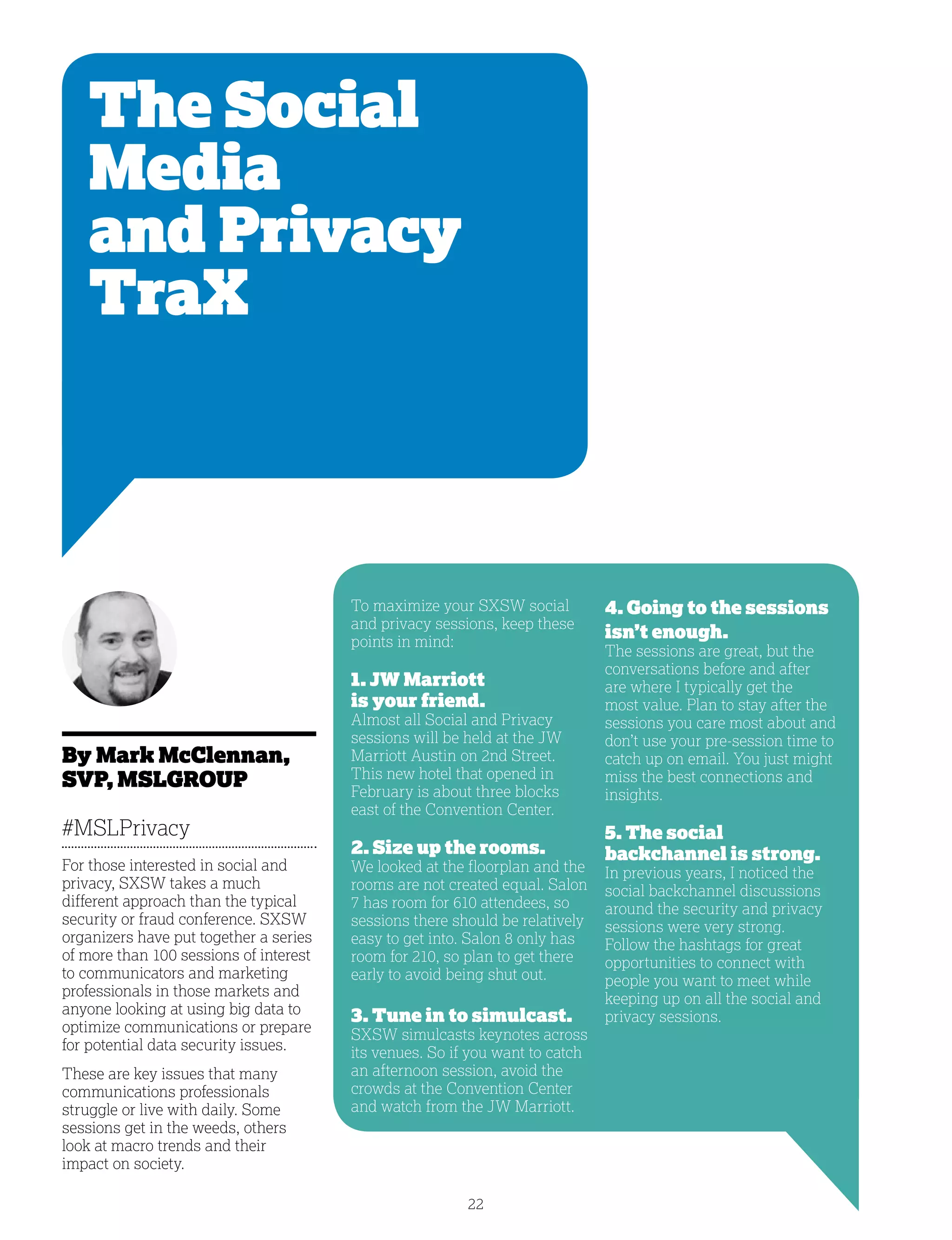 22
The Social
Media
and Privacy
TraX
By Mark McClennan,
SVP, MSLGROUP
#MSLPrivacy
For those interested in social and
privacy, SXSW takes a much
different approach than the typical
security or fraud conference. SXSW
organizers have put together a series
of more than 100 sessions of interest
to communicators and marketing
professionals in those markets and
anyone looking at using big data to
optimize communications or prepare
for potential data security issues.
These are key issues that many
communications professionals
struggle or live with daily. Some
sessions get in the weeds, others
look at macro trends and their
impact on society.
4. Going to the sessions
isn’t enough.
The sessions are great, but the
conversations before and after
are where I typically get the
most value. Plan to stay after the
sessions you care most about and
don’t use your pre-session time to
catch up on email. You just might
miss the best connections and
insights.
5. The social
backchannel is strong.
In previous years, I noticed the
social backchannel discussions
around the security and privacy
sessions were very strong.
Follow the hashtags for great
opportunities to connect with
people you want to meet while
keeping up on all the social and
privacy sessions.
To maximize your SXSW social
and privacy sessions, keep these
points in mind:
1. JW Marriott
is your friend.
Almost all Social and Privacy
sessions will be held at the JW
Marriott Austin on 2nd Street.
This new hotel that opened in
February is about three blocks
east of the Convention Center.
2. Size up the rooms.
We looked at the floorplan and the
rooms are not created equal. Salon
7 has room for 610 attendees, so
sessions there should be relatively
easy to get into. Salon 8 only has
room for 210, so plan to get there
early to avoid being shut out.
3. Tune in to simulcast.
SXSW simulcasts keynotes across
its venues. So if you want to catch
an afternoon session, avoid the
crowds at the Convention Center
and watch from the JW Marriott.
 