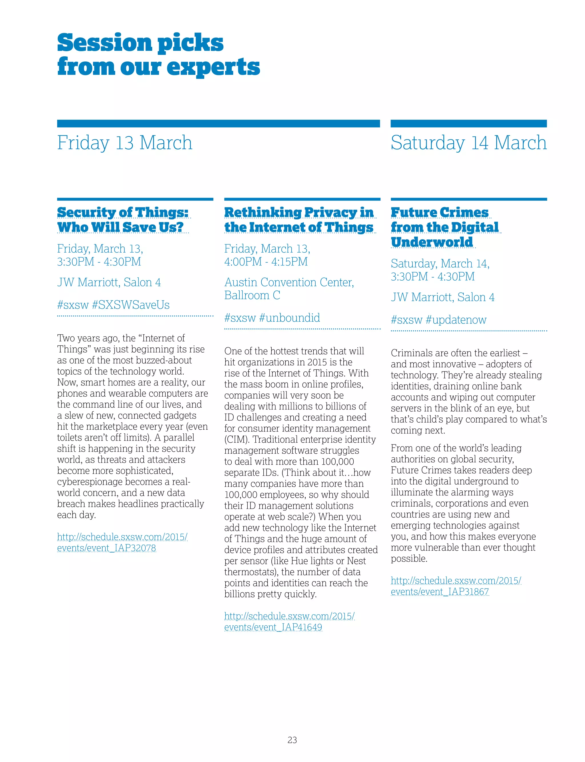 23
Session picks
from our experts
Rethinking Privacy in
the Internet of Things
Friday, March 13,
4:00PM - 4:15PM
Austin Convention Center,
Ballroom C
#sxsw #unboundid
One of the hottest trends that will
hit organizations in 2015 is the
rise of the Internet of Things. With
the mass boom in online profiles,
companies will very soon be
dealing with millions to billions of
ID challenges and creating a need
for consumer identity management
(CIM). Traditional enterprise identity
management software struggles
to deal with more than 100,000
separate IDs. (Think about it…how
many companies have more than
100,000 employees, so why should
their ID management solutions
operate at web scale?) When you
add new technology like the Internet
of Things and the huge amount of
device profiles and attributes created
per sensor (like Hue lights or Nest
thermostats), the number of data
points and identities can reach the
billions pretty quickly.
http://schedule.sxsw.com/2015/
events/event_IAP41649
Security of Things:
Who Will Save Us?
Friday, March 13,
3:30PM - 4:30PM
JW Marriott, Salon 4
#sxsw #SXSWSaveUs
Two years ago, the “Internet of
Things” was just beginning its rise
as one of the most buzzed-about
topics of the technology world.
Now, smart homes are a reality, our
phones and wearable computers are
the command line of our lives, and
a slew of new, connected gadgets
hit the marketplace every year (even
toilets aren’t off limits). A parallel
shift is happening in the security
world, as threats and attackers
become more sophisticated,
cyberespionage becomes a real-
world concern, and a new data
breach makes headlines practically
each day.
http://schedule.sxsw.com/2015/
events/event_IAP32078
Future Crimes
from the Digital
Underworld
Saturday, March 14,
3:30PM - 4:30PM
JW Marriott, Salon 4
#sxsw #updatenow
Criminals are often the earliest –
and most innovative – adopters of
technology. They’re already stealing
identities, draining online bank
accounts and wiping out computer
servers in the blink of an eye, but
that’s child’s play compared to what’s
coming next.
From one of the world’s leading
authorities on global security,
Future Crimes takes readers deep
into the digital underground to
illuminate the alarming ways
criminals, corporations and even
countries are using new and
emerging technologies against
you, and how this makes everyone
more vulnerable than ever thought
possible.
http://schedule.sxsw.com/2015/
events/event_IAP31867
Friday 13 March Saturday 14 March
 