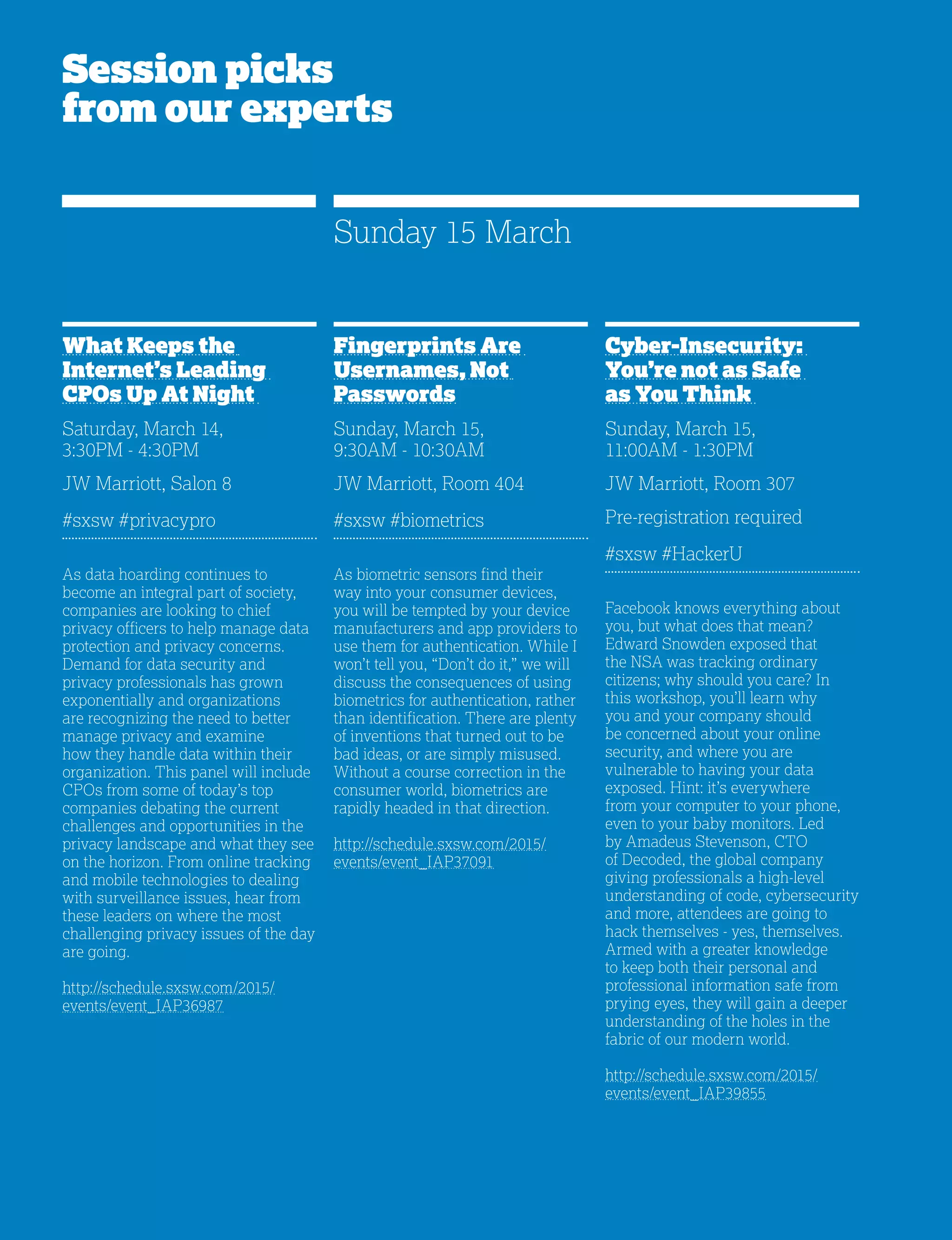 24
Session picks
from our experts
What Keeps the
Internet’s Leading
CPOs Up At Night
Saturday, March 14,
3:30PM - 4:30PM
JW Marriott, Salon 8
#sxsw #privacypro
As data hoarding continues to
become an integral part of society,
companies are looking to chief
privacy officers to help manage data
protection and privacy concerns.
Demand for data security and
privacy professionals has grown
exponentially and organizations
are recognizing the need to better
manage privacy and examine
how they handle data within their
organization. This panel will include
CPOs from some of today’s top
companies debating the current
challenges and opportunities in the
privacy landscape and what they see
on the horizon. From online tracking
and mobile technologies to dealing
with surveillance issues, hear from
these leaders on where the most
challenging privacy issues of the day
are going.
http://schedule.sxsw.com/2015/
events/event_IAP36987
Cyber-Insecurity:
You’re not as Safe
as You Think
Sunday, March 15,
11:00AM - 1:30PM
JW Marriott, Room 307
Pre-registration required
#sxsw #HackerU
Facebook knows everything about
you, but what does that mean?
Edward Snowden exposed that
the NSA was tracking ordinary
citizens; why should you care? In
this workshop, you’ll learn why
you and your company should
be concerned about your online
security, and where you are
vulnerable to having your data
exposed. Hint: it’s everywhere
from your computer to your phone,
even to your baby monitors. Led
by Amadeus Stevenson, CTO
of Decoded, the global company
giving professionals a high-level
understanding of code, cybersecurity
and more, attendees are going to
hack themselves - yes, themselves.
Armed with a greater knowledge
to keep both their personal and
professional information safe from
prying eyes, they will gain a deeper
understanding of the holes in the
fabric of our modern world.
http://schedule.sxsw.com/2015/
events/event_IAP39855
Fingerprints Are
Usernames, Not
Passwords
Sunday, March 15,
9:30AM - 10:30AM
JW Marriott, Room 404
#sxsw #biometrics
As biometric sensors find their
way into your consumer devices,
you will be tempted by your device
manufacturers and app providers to
use them for authentication. While I
won’t tell you, “Don’t do it,” we will
discuss the consequences of using
biometrics for authentication, rather
than identification. There are plenty
of inventions that turned out to be
bad ideas, or are simply misused.
Without a course correction in the
consumer world, biometrics are
rapidly headed in that direction.
http://schedule.sxsw.com/2015/
events/event_IAP37091
Sunday 15 March
 
