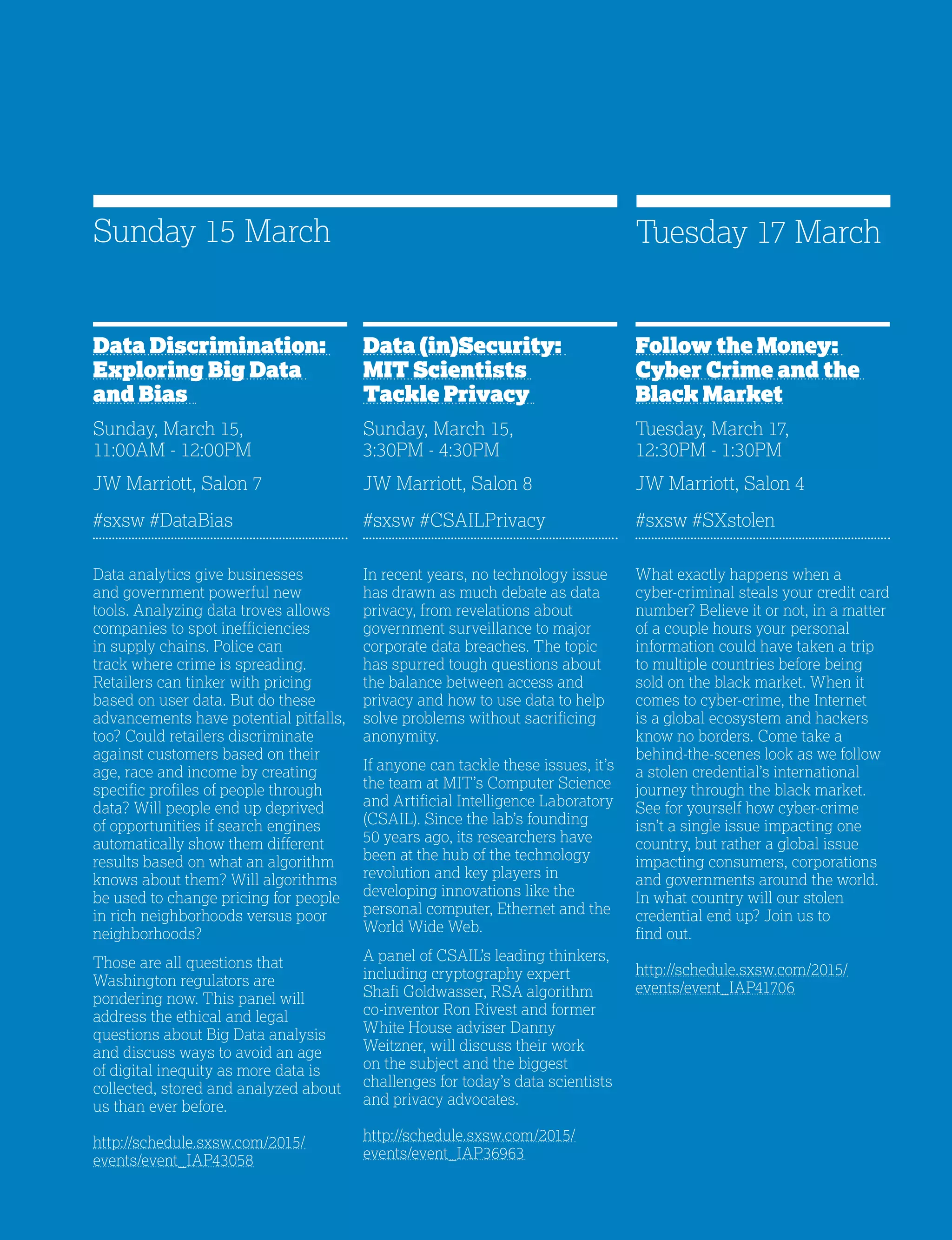 25
Data (in)Security:
MIT Scientists
Tackle Privacy
Sunday, March 15,
3:30PM - 4:30PM
JW Marriott, Salon 8
#sxsw #CSAILPrivacy
In recent years, no technology issue
has drawn as much debate as data
privacy, from revelations about
government surveillance to major
corporate data breaches. The topic
has spurred tough questions about
the balance between access and
privacy and how to use data to help
solve problems without sacrificing
anonymity.
If anyone can tackle these issues, it’s
the team at MIT’s Computer Science
and Artificial Intelligence Laboratory
(CSAIL). Since the lab’s founding
50 years ago, its researchers have
been at the hub of the technology
revolution and key players in
developing innovations like the
personal computer, Ethernet and the
World Wide Web.
A panel of CSAIL’s leading thinkers,
including cryptography expert
Shafi Goldwasser, RSA algorithm
co-inventor Ron Rivest and former
White House adviser Danny
Weitzner, will discuss their work
on the subject and the biggest
challenges for today’s data scientists
and privacy advocates.
http://schedule.sxsw.com/2015/
events/event_IAP36963
Data Discrimination:
Exploring Big Data
and Bias
Sunday, March 15,
11:00AM - 12:00PM
JW Marriott, Salon 7
#sxsw #DataBias
Data analytics give businesses
and government powerful new
tools. Analyzing data troves allows
companies to spot inefficiencies
in supply chains. Police can
track where crime is spreading.
Retailers can tinker with pricing
based on user data. But do these
advancements have potential pitfalls,
too? Could retailers discriminate
against customers based on their
age, race and income by creating
specific profiles of people through
data? Will people end up deprived
of opportunities if search engines
automatically show them different
results based on what an algorithm
knows about them? Will algorithms
be used to change pricing for people
in rich neighborhoods versus poor
neighborhoods?
Those are all questions that
Washington regulators are
pondering now. This panel will
address the ethical and legal
questions about Big Data analysis
and discuss ways to avoid an age
of digital inequity as more data is
collected, stored and analyzed about
us than ever before.
http://schedule.sxsw.com/2015/
events/event_IAP43058
Sunday 15 March
Follow the Money:
Cyber Crime and the
Black Market
Tuesday, March 17,
12:30PM - 1:30PM
JW Marriott, Salon 4
#sxsw #SXstolen
What exactly happens when a
cyber-criminal steals your credit card
number? Believe it or not, in a matter
of a couple hours your personal
information could have taken a trip
to multiple countries before being
sold on the black market. When it
comes to cyber-crime, the Internet
is a global ecosystem and hackers
know no borders. Come take a
behind-the-scenes look as we follow
a stolen credential’s international
journey through the black market.
See for yourself how cyber-crime
isn’t a single issue impacting one
country, but rather a global issue
impacting consumers, corporations
and governments around the world.
In what country will our stolen
credential end up? Join us to
find out.
http://schedule.sxsw.com/2015/
events/event_IAP41706
Tuesday 17 March
 