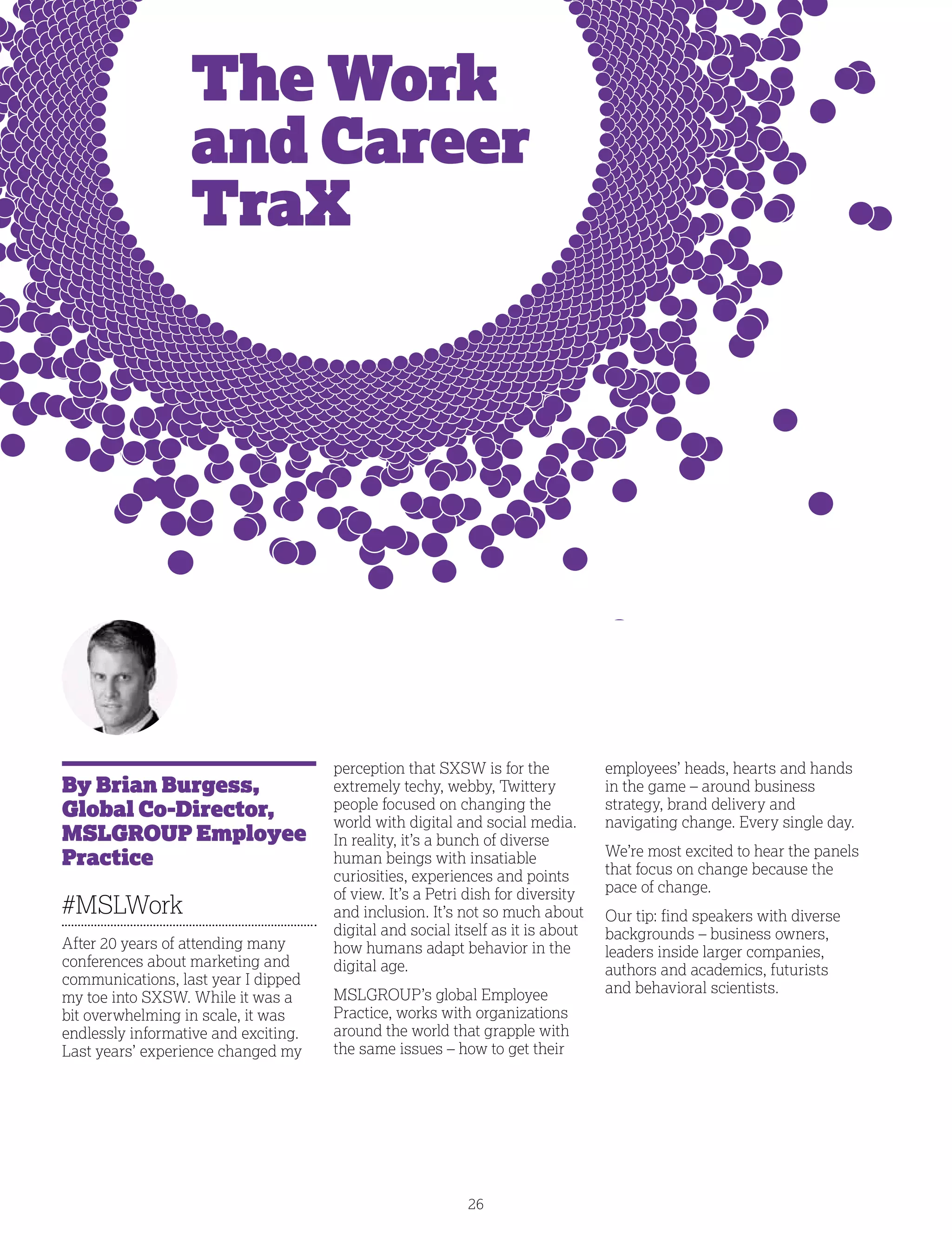 26
The Work
and Career
TraX
By Brian Burgess,
Global Co-Director,
MSLGROUP Employee
Practice
#MSLWork
After 20 years of attending many
conferences about marketing and
communications, last year I dipped
my toe into SXSW. While it was a
bit overwhelming in scale, it was
endlessly informative and exciting.
Last years’ experience changed my
perception that SXSW is for the
extremely techy, webby, Twittery
people focused on changing the
world with digital and social media.
In reality, it’s a bunch of diverse
human beings with insatiable
curiosities, experiences and points
of view. It’s a Petri dish for diversity
and inclusion. It’s not so much about
digital and social itself as it is about
how humans adapt behavior in the
digital age.
MSLGROUP’s global Employee
Practice, works with organizations
around the world that grapple with
the same issues – how to get their
employees’ heads, hearts and hands
in the game – around business
strategy, brand delivery and
navigating change. Every single day.
We’re most excited to hear the panels
that focus on change because the
pace of change.
Our tip: find speakers with diverse
backgrounds – business owners,
leaders inside larger companies,
authors and academics, futurists
and behavioral scientists.
 