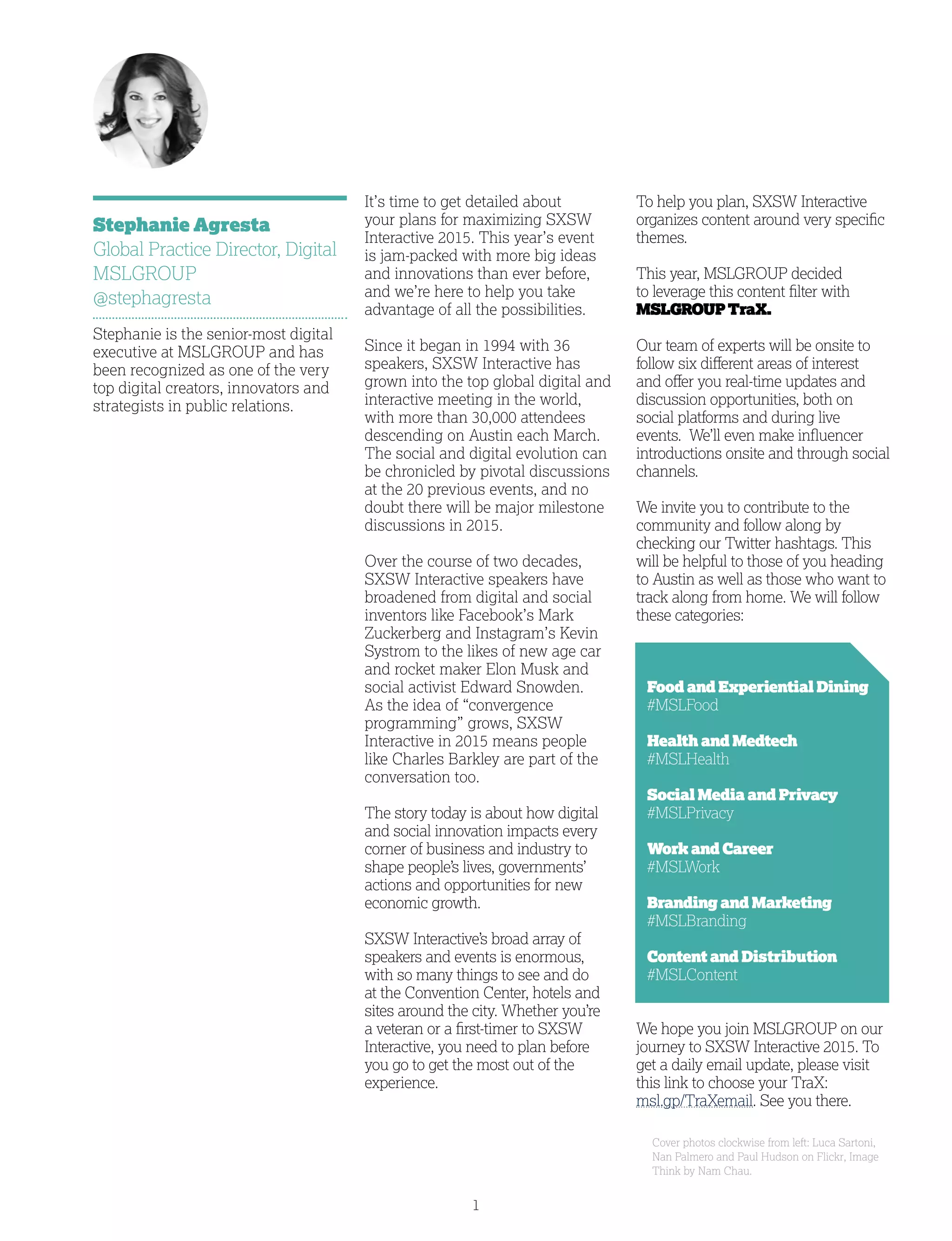 1
It’s time to get detailed about
your plans for maximizing SXSW
Interactive 2015. This year’s event
is jam-packed with more big ideas
and innovations than ever before,
and we’re here to help you take
advantage of all the possibilities.
Since it began in 1994 with 36
speakers, SXSW Interactive has
grown into the top global digital and
interactive meeting in the world,
with more than 30,000 attendees
descending on Austin each March.
The social and digital evolution can
be chronicled by pivotal discussions
at the 20 previous events, and no
doubt there will be major milestone
discussions in 2015.
Over the course of two decades,
SXSW Interactive speakers have
broadened from digital and social
inventors like Facebook’s Mark
Zuckerberg and Instagram’s Kevin
Systrom to the likes of new age car
and rocket maker Elon Musk and
social activist Edward Snowden.
As the idea of “convergence
programming” grows, SXSW
Interactive in 2015 means people
like Charles Barkley are part of the
conversation too.
The story today is about how digital
and social innovation impacts every
corner of business and industry to
shape people’s lives, governments’
actions and opportunities for new
economic growth.
SXSW Interactive’s broad array of
speakers and events is enormous,
with so many things to see and do
at the Convention Center, hotels and
sites around the city. Whether you’re
a veteran or a first-timer to SXSW
Interactive, you need to plan before
you go to get the most out of the
experience.
Stephanie Agresta
Global Practice Director, Digital
MSLGROUP
@stephagresta
Stephanie is the senior-most digital
executive at MSLGROUP and has
been recognized as one of the very
top digital creators, innovators and
strategists in public relations.
Cover photos clockwise from left: Luca Sartoni,
Nan Palmero and Paul Hudson on Flickr, Image
Think by Nam Chau.
To help you plan, SXSW Interactive
organizes content around very specific
themes.
This year, MSLGROUP decided
to leverage this content filter with
MSLGROUPTraX.
Our team of experts will be onsite to
follow six different areas of interest
and offer you real-time updates and
discussion opportunities, both on
social platforms and during live
events. We’ll even make influencer
introductions onsite and through social
channels.
We invite you to contribute to the
community and follow along by
checking our Twitter hashtags. This
will be helpful to those of you heading
to Austin as well as those who want to
track along from home. We will follow
these categories:
	Food and Experiential Dining
#MSLFood
	Health and Medtech
#MSLHealth
	Social Media and Privacy
#MSLPrivacy
	Work and Career
#MSLWork
	Branding and Marketing
#MSLBranding
	Content and Distribution
#MSLContent
We hope you join MSLGROUP on our
journey to SXSW Interactive 2015. To
get a daily email update, please visit
this link to choose your TraX:
msl.gp/TraXemail. See you there.
 