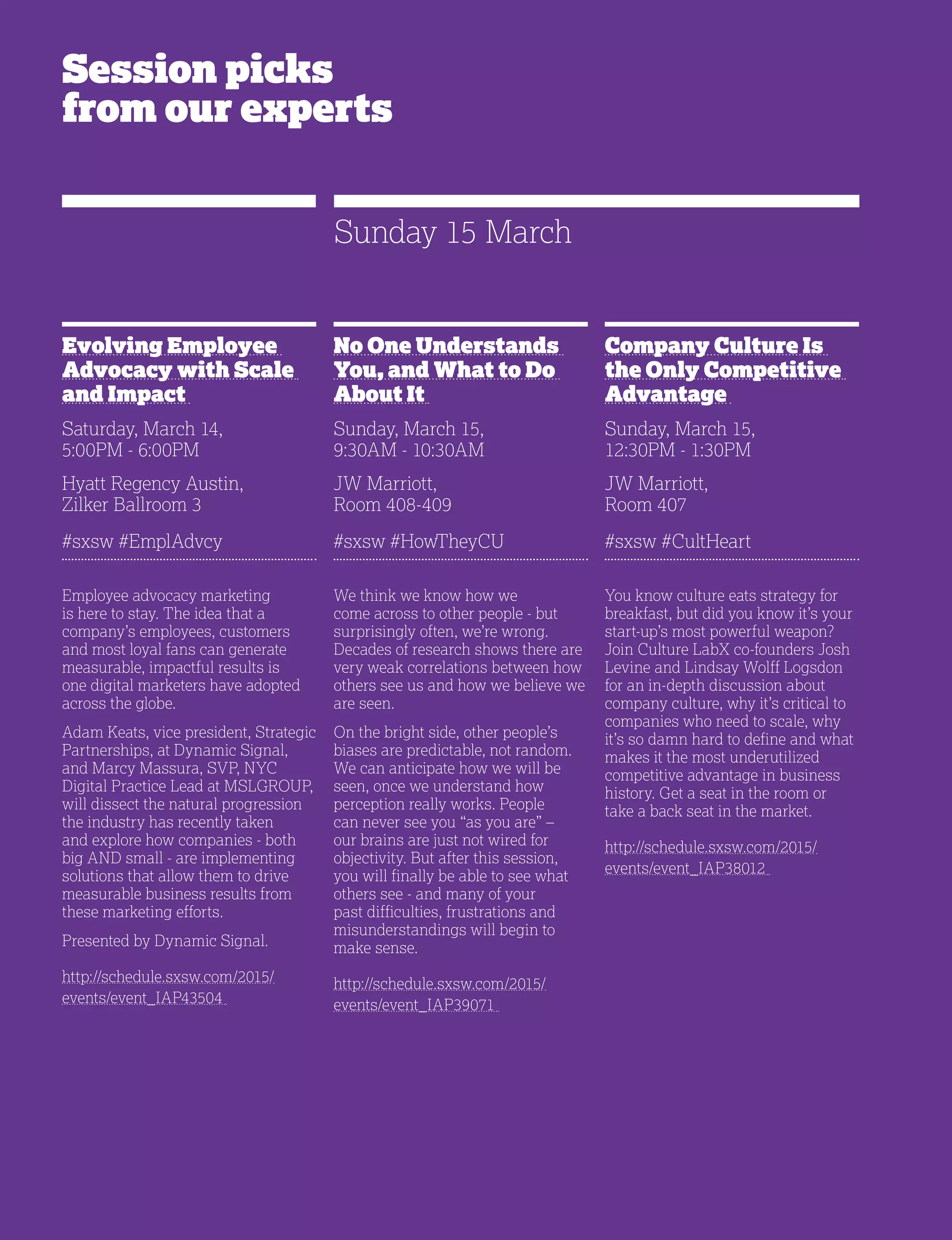 28
Session picks
from our experts
Evolving Employee
Advocacy with Scale
and Impact
Saturday, March 14,
5:00PM - 6:00PM
Hyatt Regency Austin,
Zilker Ballroom 3
#sxsw #EmplAdvcy
Employee advocacy marketing
is here to stay. The idea that a
company’s employees, customers
and most loyal fans can generate
measurable, impactful results is
one digital marketers have adopted
across the globe.
Adam Keats, vice president, Strategic
Partnerships, at Dynamic Signal,
and Marcy Massura, SVP, NYC
Digital Practice Lead at MSLGROUP,
will dissect the natural progression
the industry has recently taken
and explore how companies - both
big AND small - are implementing
solutions that allow them to drive
measurable business results from
these marketing efforts.
Presented by Dynamic Signal.
http://schedule.sxsw.com/2015/
events/event_IAP43504
No One Understands
You, and What to Do
About It
Sunday, March 15,
9:30AM - 10:30AM
JW Marriott,
Room 408-409
#sxsw #HowTheyCU
We think we know how we
come across to other people - but
surprisingly often, we’re wrong.
Decades of research shows there are
very weak correlations between how
others see us and how we believe we
are seen.
On the bright side, other people’s
biases are predictable, not random.
We can anticipate how we will be
seen, once we understand how
perception really works. People
can never see you “as you are” –
our brains are just not wired for
objectivity. But after this session,
you will finally be able to see what
others see - and many of your
past difficulties, frustrations and
misunderstandings will begin to
make sense.
http://schedule.sxsw.com/2015/
events/event_IAP39071
Company Culture Is
the Only Competitive
Advantage
Sunday, March 15,
12:30PM - 1:30PM
JW Marriott,
Room 407
#sxsw #CultHeart
You know culture eats strategy for
breakfast, but did you know it’s your
start-up’s most powerful weapon?
Join Culture LabX co-founders Josh
Levine and Lindsay Wolff Logsdon
for an in-depth discussion about
company culture, why it’s critical to
companies who need to scale, why
it’s so damn hard to define and what
makes it the most underutilized
competitive advantage in business
history. Get a seat in the room or
take a back seat in the market.
http://schedule.sxsw.com/2015/
events/event_IAP38012
Sunday 15 March
 
