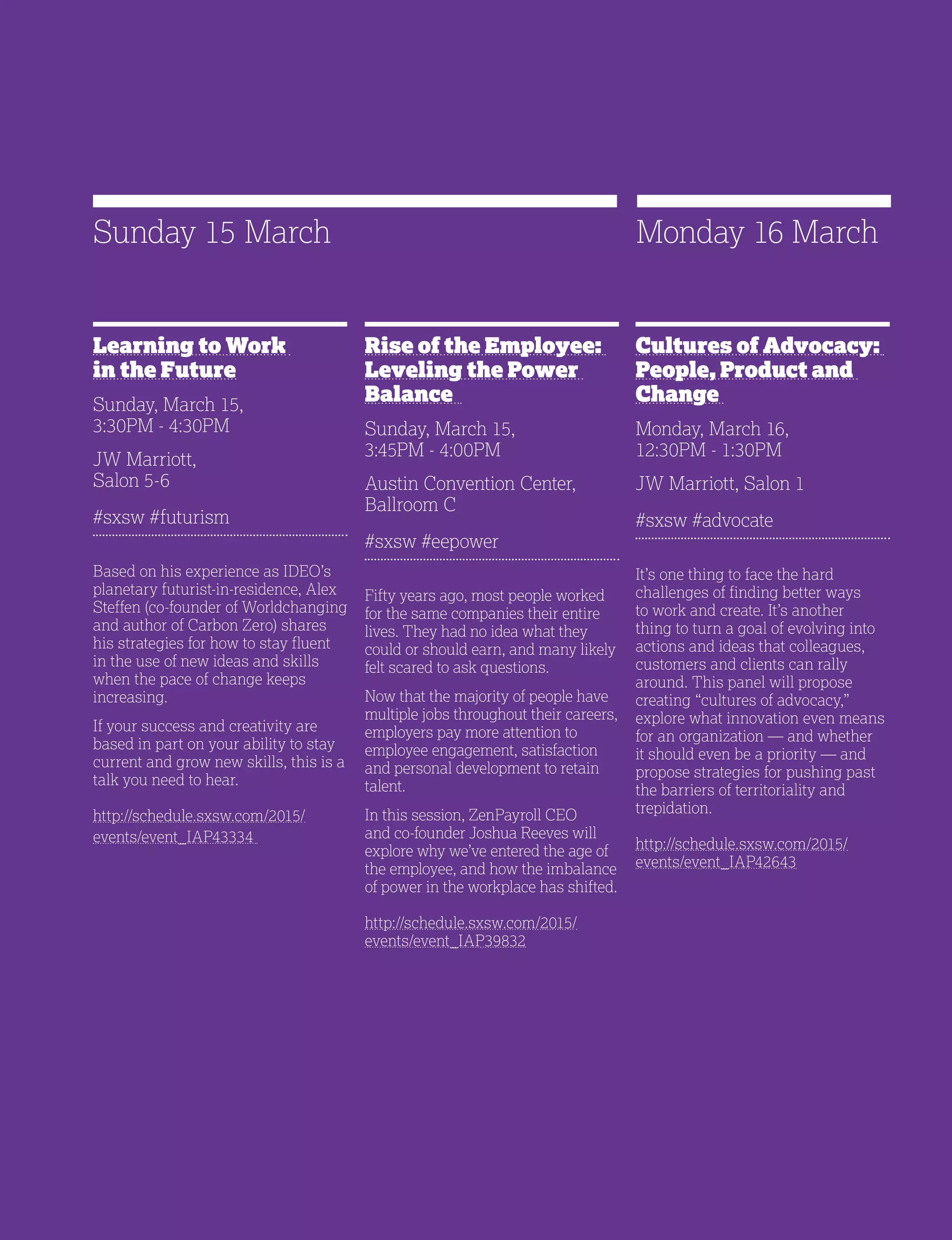 29
Rise of the Employee:
Leveling the Power
Balance
Sunday, March 15,
3:45PM - 4:00PM
Austin Convention Center,
Ballroom C
#sxsw #eepower
Fifty years ago, most people worked
for the same companies their entire
lives. They had no idea what they
could or should earn, and many likely
felt scared to ask questions.
Now that the majority of people have
multiple jobs throughout their careers,
employers pay more attention to
employee engagement, satisfaction
and personal development to retain
talent.
In this session, ZenPayroll CEO
and co-founder Joshua Reeves will
explore why we’ve entered the age of
the employee, and how the imbalance
of power in the workplace has shifted.
http://schedule.sxsw.com/2015/
events/event_IAP39832
Learning to Work
in the Future
Sunday, March 15,
3:30PM - 4:30PM
JW Marriott,
Salon 5-6
#sxsw #futurism
Based on his experience as IDEO’s
planetary futurist-in-residence, Alex
Steffen (co-founder of Worldchanging
and author of Carbon Zero) shares
his strategies for how to stay fluent
in the use of new ideas and skills
when the pace of change keeps
increasing.
If your success and creativity are
based in part on your ability to stay
current and grow new skills, this is a
talk you need to hear.
http://schedule.sxsw.com/2015/
events/event_IAP43334
Sunday 15 March
Cultures of Advocacy:
People, Product and
Change
Monday, March 16,
12:30PM - 1:30PM
JW Marriott, Salon 1
#sxsw #advocate
It’s one thing to face the hard
challenges of finding better ways
to work and create. It’s another
thing to turn a goal of evolving into
actions and ideas that colleagues,
customers and clients can rally
around. This panel will propose
creating “cultures of advocacy,”
explore what innovation even means
for an organization — and whether
it should even be a priority — and
propose strategies for pushing past
the barriers of territoriality and
trepidation.
http://schedule.sxsw.com/2015/
events/event_IAP42643
Monday 16 March
 