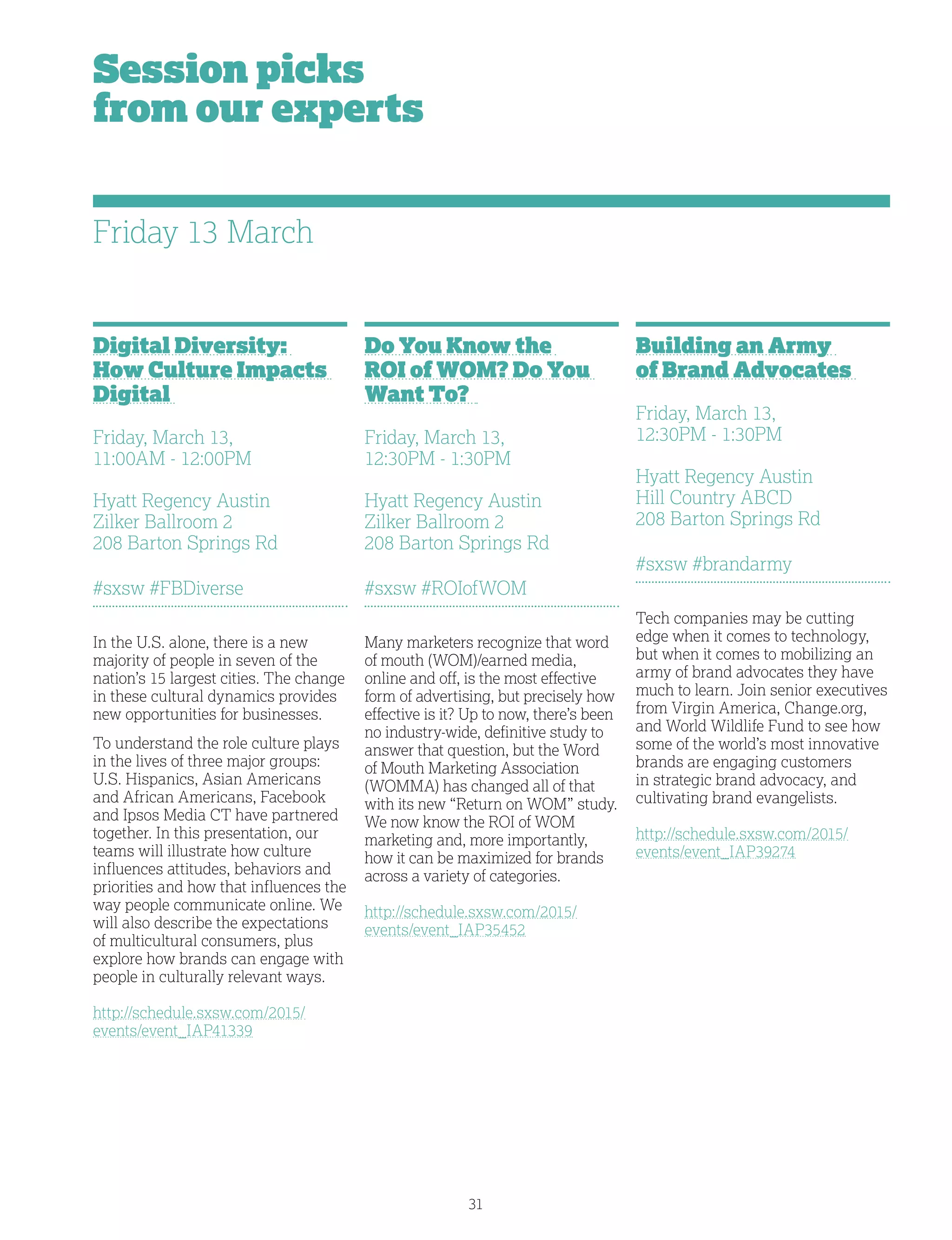 31
Session picks
from our experts
Digital Diversity:
How Culture Impacts
Digital
Friday, March 13,
11:00AM - 12:00PM
Hyatt Regency Austin
Zilker Ballroom 2
208 Barton Springs Rd
#sxsw #FBDiverse
In the U.S. alone, there is a new
majority of people in seven of the
nation’s 15 largest cities. The change
in these cultural dynamics provides
new opportunities for businesses.
To understand the role culture plays
in the lives of three major groups:
U.S. Hispanics, Asian Americans
and African Americans, Facebook
and Ipsos Media CT have partnered
together. In this presentation, our
teams will illustrate how culture
influences attitudes, behaviors and
priorities and how that influences the
way people communicate online. We
will also describe the expectations
of multicultural consumers, plus
explore how brands can engage with
people in culturally relevant ways.
http://schedule.sxsw.com/2015/
events/event_IAP41339
Do You Know the
ROI of WOM? Do You
Want To?
Friday, March 13,
12:30PM - 1:30PM
Hyatt Regency Austin
Zilker Ballroom 2
208 Barton Springs Rd
#sxsw #ROIofWOM
Many marketers recognize that word
of mouth (WOM)/earned media,
online and off, is the most effective
form of advertising, but precisely how
effective is it? Up to now, there’s been
no industry-wide, definitive study to
answer that question, but the Word
of Mouth Marketing Association
(WOMMA) has changed all of that
with its new “Return on WOM” study.
We now know the ROI of WOM
marketing and, more importantly,
how it can be maximized for brands
across a variety of categories.
http://schedule.sxsw.com/2015/
events/event_IAP35452
Building an Army
of Brand Advocates
Friday, March 13,
12:30PM - 1:30PM
Hyatt Regency Austin
Hill Country ABCD
208 Barton Springs Rd
#sxsw #brandarmy
Tech companies may be cutting
edge when it comes to technology,
but when it comes to mobilizing an
army of brand advocates they have
much to learn. Join senior executives
from Virgin America, Change.org,
and World Wildlife Fund to see how
some of the world’s most innovative
brands are engaging customers
in strategic brand advocacy, and
cultivating brand evangelists.
http://schedule.sxsw.com/2015/
events/event_IAP39274
Friday 13 March
 