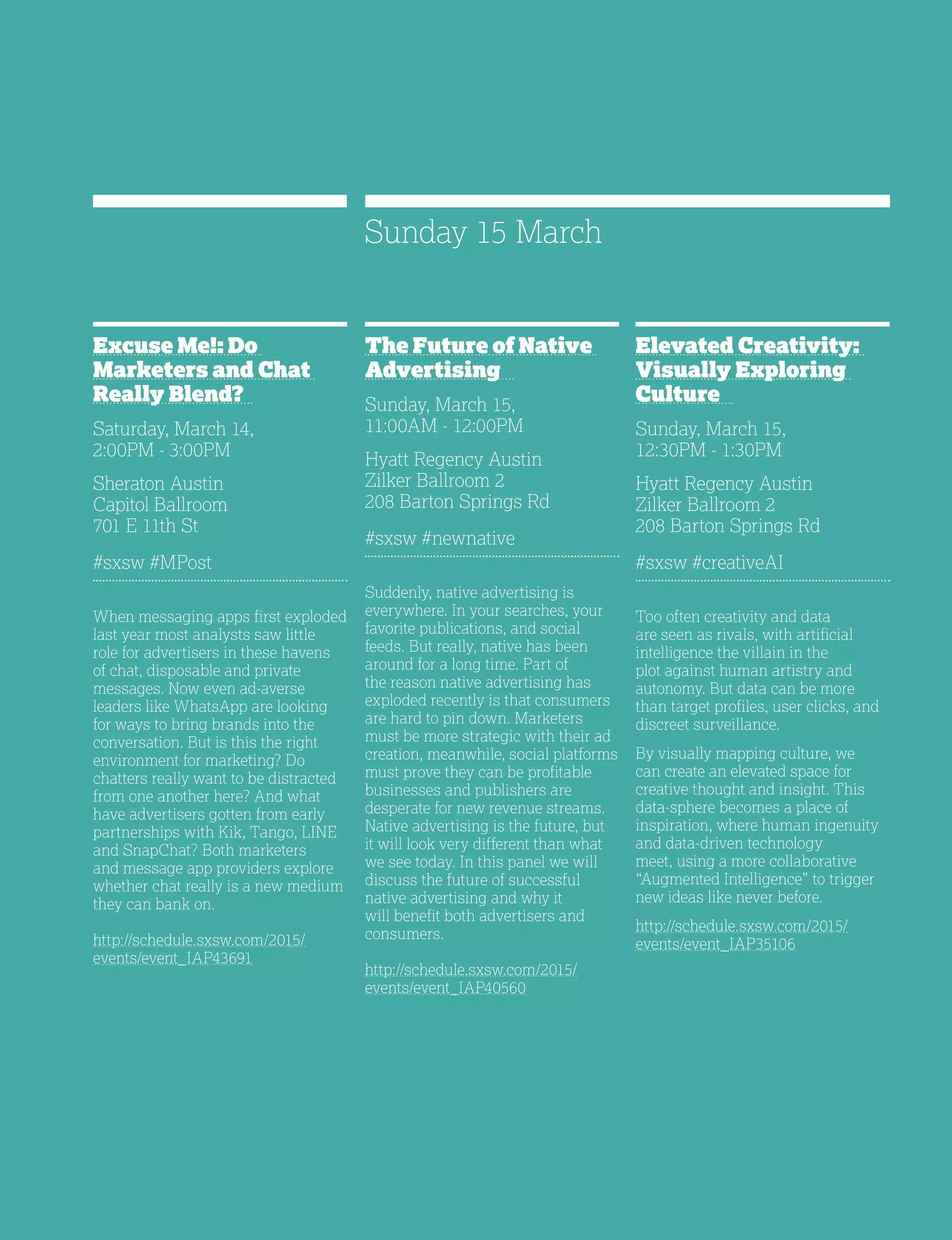 33
Excuse Me!: Do
Marketers and Chat
Really Blend?
Saturday, March 14,
2:00PM - 3:00PM
Sheraton Austin
Capitol Ballroom
701 E 11th St
#sxsw #MPost
When messaging apps first exploded
last year most analysts saw little
role for advertisers in these havens
of chat, disposable and private
messages. Now even ad-averse
leaders like WhatsApp are looking
for ways to bring brands into the
conversation. But is this the right
environment for marketing? Do
chatters really want to be distracted
from one another here? And what
have advertisers gotten from early
partnerships with Kik, Tango, LINE
and SnapChat? Both marketers
and message app providers explore
whether chat really is a new medium
they can bank on.
http://schedule.sxsw.com/2015/
events/event_IAP43691
The Future of Native
Advertising
Sunday, March 15,
11:00AM - 12:00PM
Hyatt Regency Austin
Zilker Ballroom 2
208 Barton Springs Rd
#sxsw #newnative
Suddenly, native advertising is
everywhere. In your searches, your
favorite publications, and social
feeds. But really, native has been
around for a long time. Part of
the reason native advertising has
exploded recently is that consumers
are hard to pin down. Marketers
must be more strategic with their ad
creation, meanwhile, social platforms
must prove they can be profitable
businesses and publishers are
desperate for new revenue streams.
Native advertising is the future, but
it will look very different than what
we see today. In this panel we will
discuss the future of successful
native advertising and why it
will benefit both advertisers and
consumers.
http://schedule.sxsw.com/2015/
events/event_IAP40560
Elevated Creativity:
Visually Exploring
Culture
Sunday, March 15,
12:30PM - 1:30PM
Hyatt Regency Austin
Zilker Ballroom 2
208 Barton Springs Rd
#sxsw #creativeAI
Too often creativity and data
are seen as rivals, with artificial
intelligence the villain in the
plot against human artistry and
autonomy. But data can be more
than target profiles, user clicks, and
discreet surveillance.
By visually mapping culture, we
can create an elevated space for
creative thought and insight. This
data-sphere becomes a place of
inspiration, where human ingenuity
and data-driven technology
meet, using a more collaborative
“Augmented Intelligence” to trigger
new ideas like never before.
http://schedule.sxsw.com/2015/
events/event_IAP35106
Sunday 15 March
 