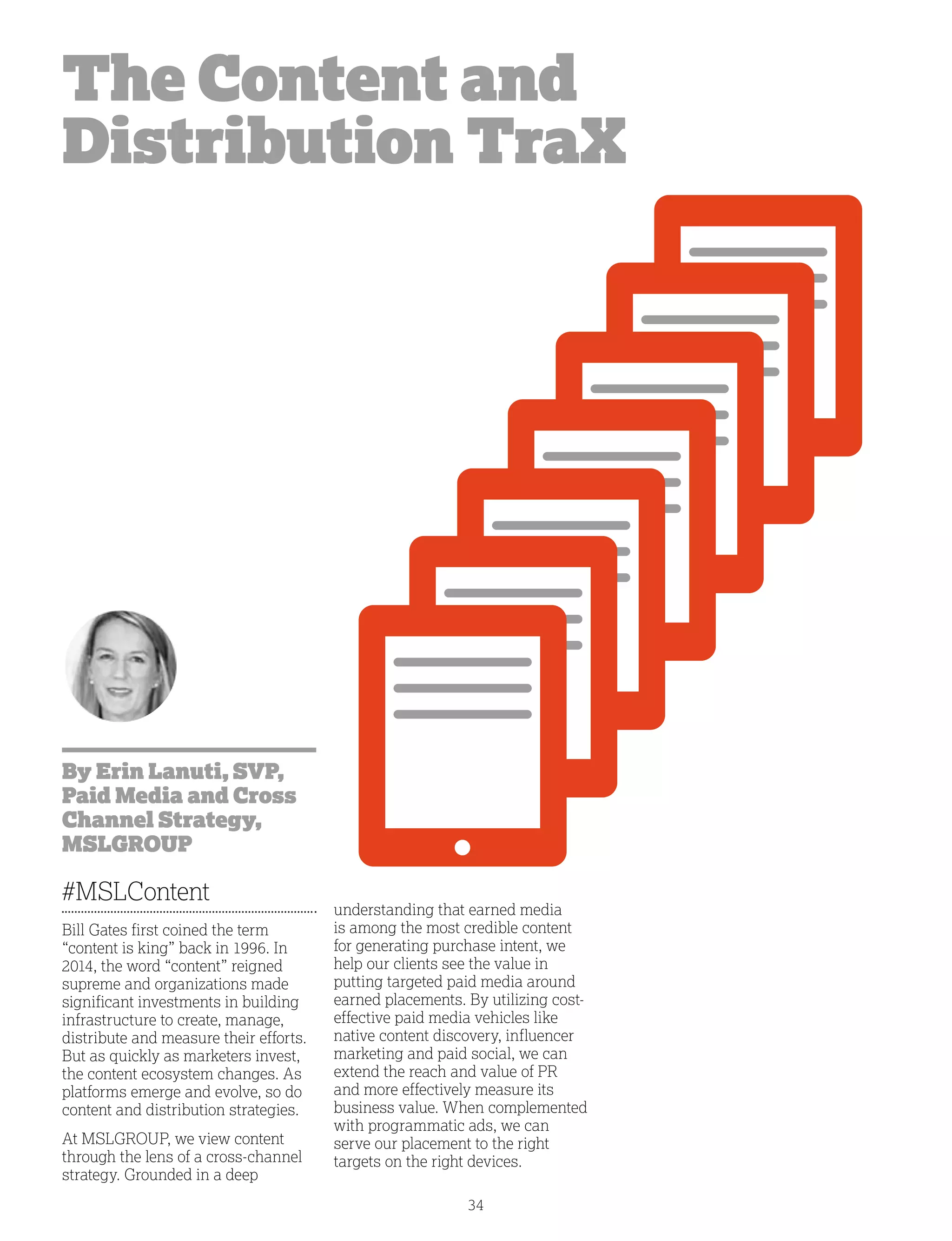34
The Content and
Distribution TraX
By Erin Lanuti, SVP,
Paid Media and Cross
Channel Strategy,
MSLGROUP
#MSLContent
Bill Gates first coined the term
“content is king” back in 1996. In
2014, the word “content” reigned
supreme and organizations made
significant investments in building
infrastructure to create, manage,
distribute and measure their efforts.
But as quickly as marketers invest,
the content ecosystem changes. As
platforms emerge and evolve, so do
content and distribution strategies.
At MSLGROUP, we view content
through the lens of a cross-channel
strategy. Grounded in a deep
understanding that earned media
is among the most credible content
for generating purchase intent, we
help our clients see the value in
putting targeted paid media around
earned placements. By utilizing cost-
effective paid media vehicles like
native content discovery, influencer
marketing and paid social, we can
extend the reach and value of PR
and more effectively measure its
business value. When complemented
with programmatic ads, we can
serve our placement to the right
targets on the right devices.
 