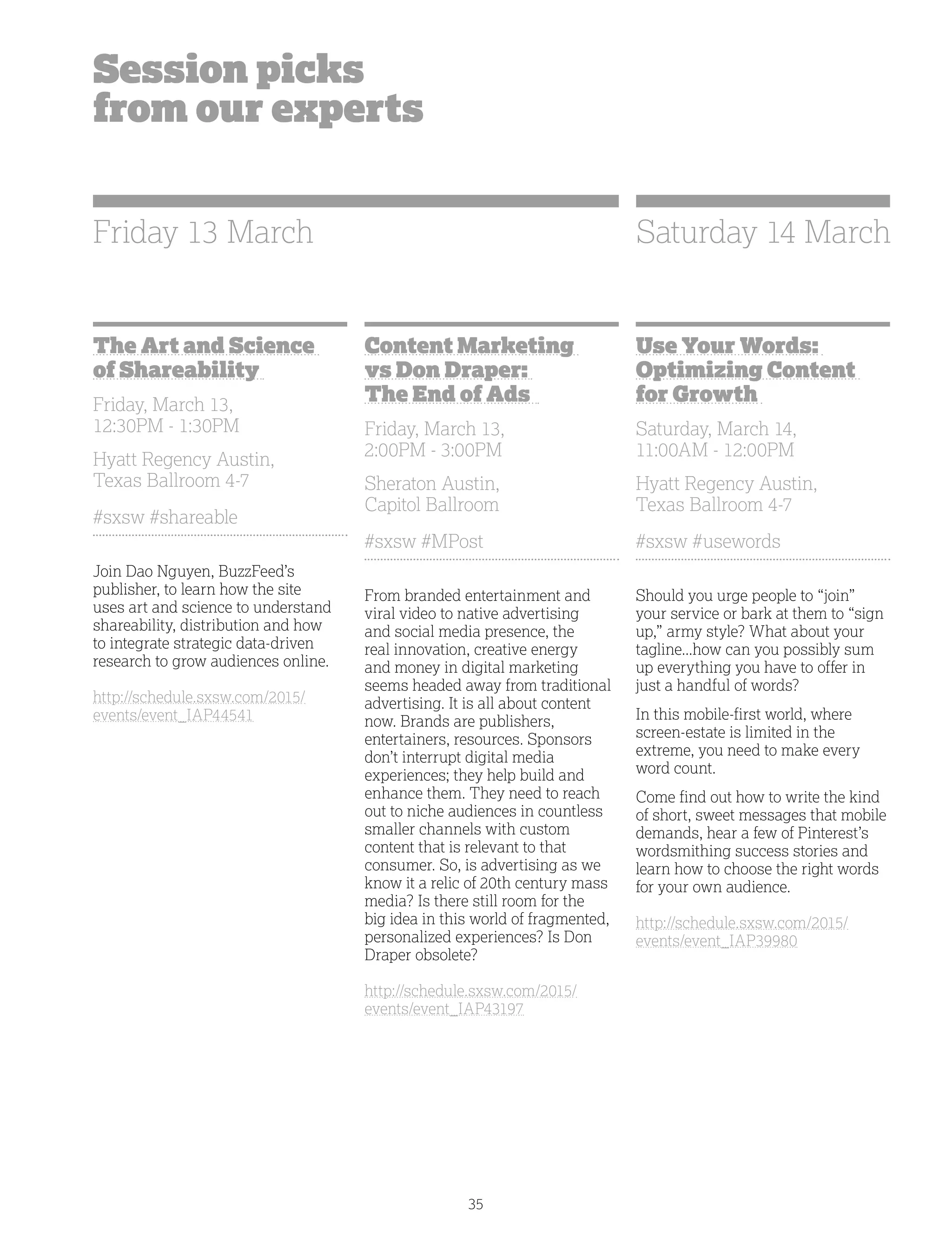 35
Session picks
from our experts
The Art and Science
of Shareability
Friday, March 13,
12:30PM - 1:30PM
Hyatt Regency Austin,
Texas Ballroom 4-7
#sxsw #shareable
Join Dao Nguyen, BuzzFeed’s
publisher, to learn how the site
uses art and science to understand
shareability, distribution and how
to integrate strategic data-driven
research to grow audiences online.
http://schedule.sxsw.com/2015/
events/event_IAP44541
Content Marketing
vs Don Draper:
The End of Ads
Friday, March 13,
2:00PM - 3:00PM
Sheraton Austin,
Capitol Ballroom
#sxsw #MPost
From branded entertainment and
viral video to native advertising
and social media presence, the
real innovation, creative energy
and money in digital marketing
seems headed away from traditional
advertising. It is all about content
now. Brands are publishers,
entertainers, resources. Sponsors
don’t interrupt digital media
experiences; they help build and
enhance them. They need to reach
out to niche audiences in countless
smaller channels with custom
content that is relevant to that
consumer. So, is advertising as we
know it a relic of 20th century mass
media? Is there still room for the
big idea in this world of fragmented,
personalized experiences? Is Don
Draper obsolete?
http://schedule.sxsw.com/2015/
events/event_IAP43197
Use Your Words:
Optimizing Content
for Growth
Saturday, March 14,
11:00AM - 12:00PM
Hyatt Regency Austin,
Texas Ballroom 4-7
#sxsw #usewords
Should you urge people to “join”
your service or bark at them to “sign
up,” army style? What about your
tagline...how can you possibly sum
up everything you have to offer in
just a handful of words?
In this mobile-first world, where
screen-estate is limited in the
extreme, you need to make every
word count.
Come find out how to write the kind
of short, sweet messages that mobile
demands, hear a few of Pinterest’s
wordsmithing success stories and
learn how to choose the right words
for your own audience.
http://schedule.sxsw.com/2015/
events/event_IAP39980
Friday 13 March Saturday 14 March
 