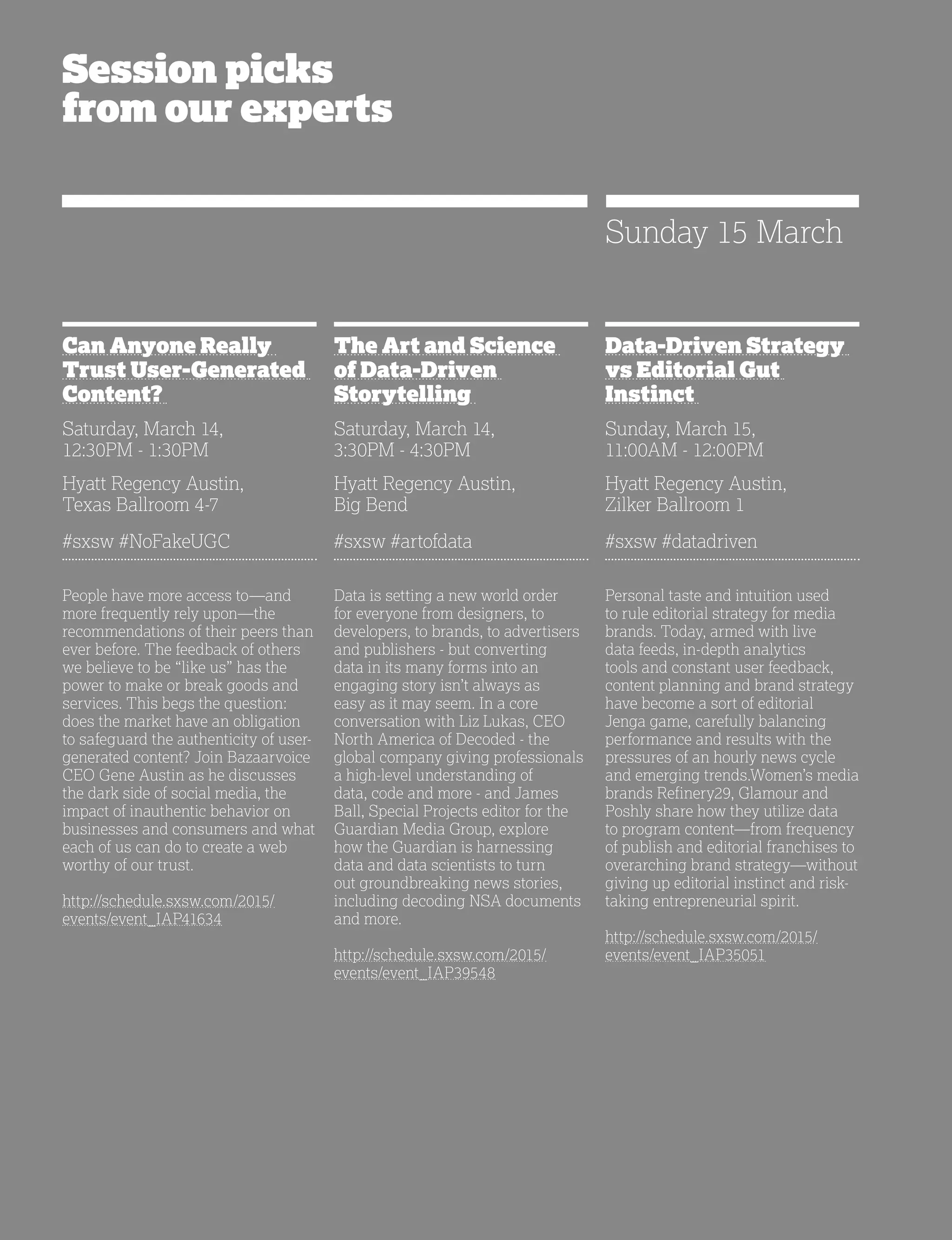 36
Session picks
from our experts
Can Anyone Really
Trust User-Generated
Content?
Saturday, March 14,
12:30PM - 1:30PM
Hyatt Regency Austin,
Texas Ballroom 4-7
#sxsw #NoFakeUGC
People have more access to—and
more frequently rely upon—the
recommendations of their peers than
ever before. The feedback of others
we believe to be “like us” has the
power to make or break goods and
services. This begs the question:
does the market have an obligation
to safeguard the authenticity of user-
generated content? Join Bazaarvoice
CEO Gene Austin as he discusses
the dark side of social media, the
impact of inauthentic behavior on
businesses and consumers and what
each of us can do to create a web
worthy of our trust.
http://schedule.sxsw.com/2015/
events/event_IAP41634
The Art and Science
of Data-Driven
Storytelling
Saturday, March 14,
3:30PM - 4:30PM
Hyatt Regency Austin,
Big Bend
#sxsw #artofdata
Data is setting a new world order
for everyone from designers, to
developers, to brands, to advertisers
and publishers - but converting
data in its many forms into an
engaging story isn’t always as
easy as it may seem. In a core
conversation with Liz Lukas, CEO
North America of Decoded - the
global company giving professionals
a high-level understanding of
data, code and more - and James
Ball, Special Projects editor for the
Guardian Media Group, explore
how the Guardian is harnessing
data and data scientists to turn
out groundbreaking news stories,
including decoding NSA documents
and more.
http://schedule.sxsw.com/2015/
events/event_IAP39548
Data-Driven Strategy
vs Editorial Gut
Instinct
Sunday, March 15,
11:00AM - 12:00PM
Hyatt Regency Austin,
Zilker Ballroom 1
#sxsw #datadriven
Personal taste and intuition used
to rule editorial strategy for media
brands. Today, armed with live
data feeds, in-depth analytics
tools and constant user feedback,
content planning and brand strategy
have become a sort of editorial
Jenga game, carefully balancing
performance and results with the
pressures of an hourly news cycle
and emerging trends.Women’s media
brands Refinery29, Glamour and
Poshly share how they utilize data
to program content—from frequency
of publish and editorial franchises to
overarching brand strategy—without
giving up editorial instinct and risk-
taking entrepreneurial spirit.
http://schedule.sxsw.com/2015/
events/event_IAP35051
Sunday 15 March
 
