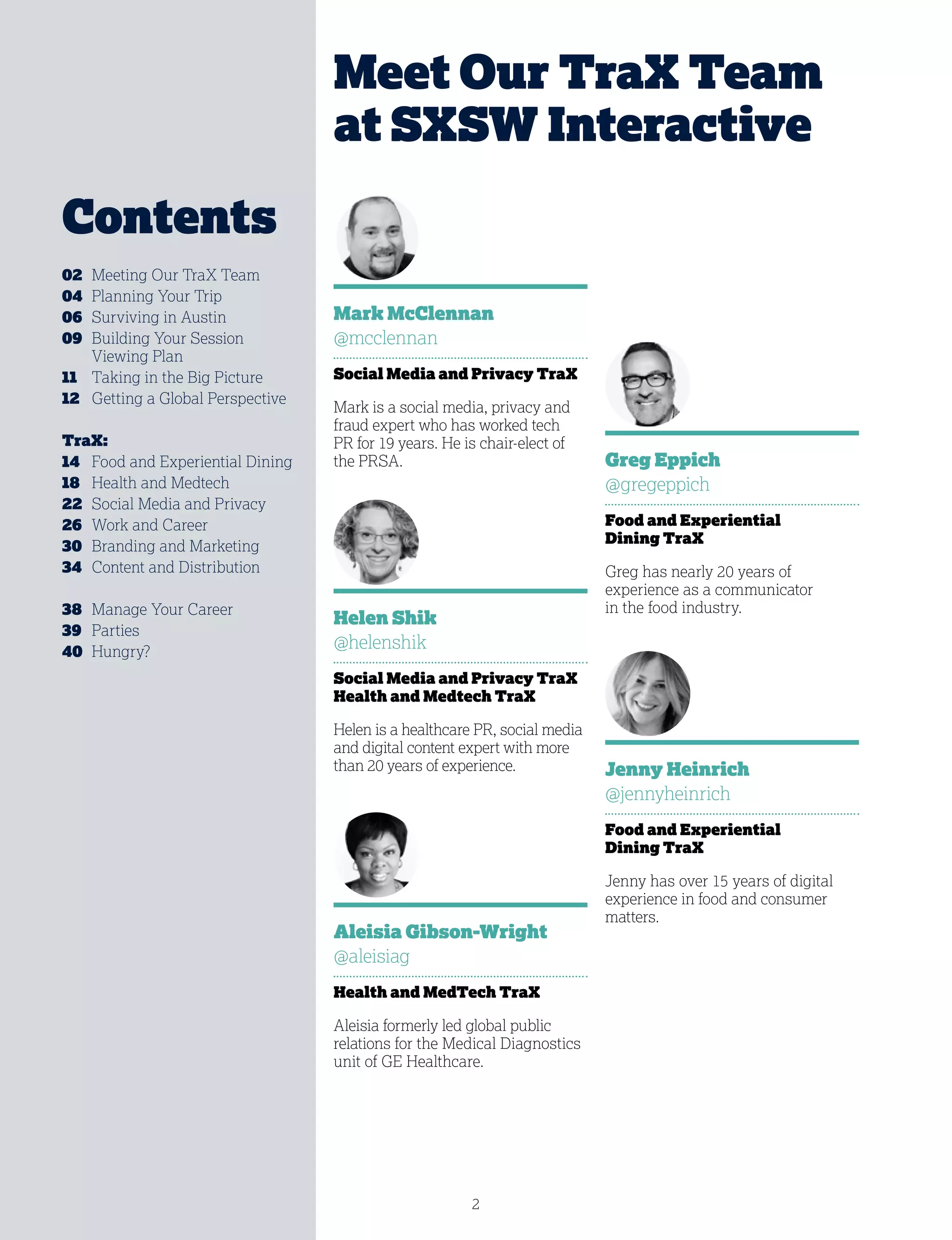 2
Mark McClennan
@mcclennan
Social Media and Privacy TraX
Mark is a social media, privacy and
fraud expert who has worked tech
PR for 19 years. He is chair-elect of
the PRSA.
Helen Shik
@helenshik
Social Media and Privacy TraX
Health and Medtech TraX
Helen is a healthcare PR, social media
and digital content expert with more
than 20 years of experience.
Meet Our TraX Team
at SXSW Interactive
02	 Meeting Our TraX Team
04	 Planning Your Trip
06	 Surviving in Austin
09	Building Your Session
Viewing Plan
11	 Taking in the Big Picture
12	 Getting a Global Perspective
TraX:
14	 Food and Experiential Dining
18	 Health and Medtech
22	 Social Media and Privacy
26	 Work and Career
30	 Branding and Marketing
34	 Content and Distribution
38	 Manage Your Career
39	Parties
40	Hungry?
Greg Eppich
@gregeppich
Food and Experiential
Dining TraX
Greg has nearly 20 years of
experience as a communicator
in the food industry.
Jenny Heinrich
@jennyheinrich
Food and Experiential
Dining TraX
Jenny has over 15 years of digital
experience in food and consumer
matters.
Aleisia Gibson-Wright
@aleisiag
Health and MedTech TraX
Aleisia formerly led global public
relations for the Medical Diagnostics
unit of GE Healthcare.
Contents
 