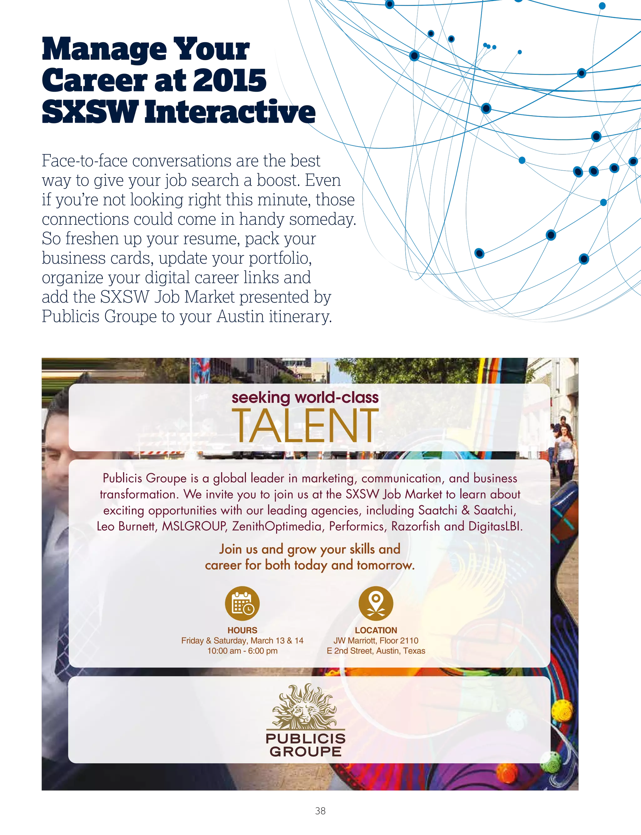 38
Publicis Groupe is a global leader in marketing, communication, and business
transformation. We invite you to join us at the SXSW Job Market to learn about
exciting opportunities with our leading agencies, including Saatchi  Saatchi,
Leo Burnett, MSLGROUP, ZenithOptimedia, Performics, Razorﬁsh and DigitasLBI.
Join us and grow your skills and
career for both today and tomorrow.
Manage Your
Career at 2015
SXSWInteractive
Face-to-face conversations are the best
way to give your job search a boost. Even
if you’re not looking right this minute, those
connections could come in handy someday.
So freshen up your resume, pack your
business cards, update your portfolio,
organize your digital career links and
add the SXSW Job Market presented by
Publicis Groupe to your Austin itinerary.
 