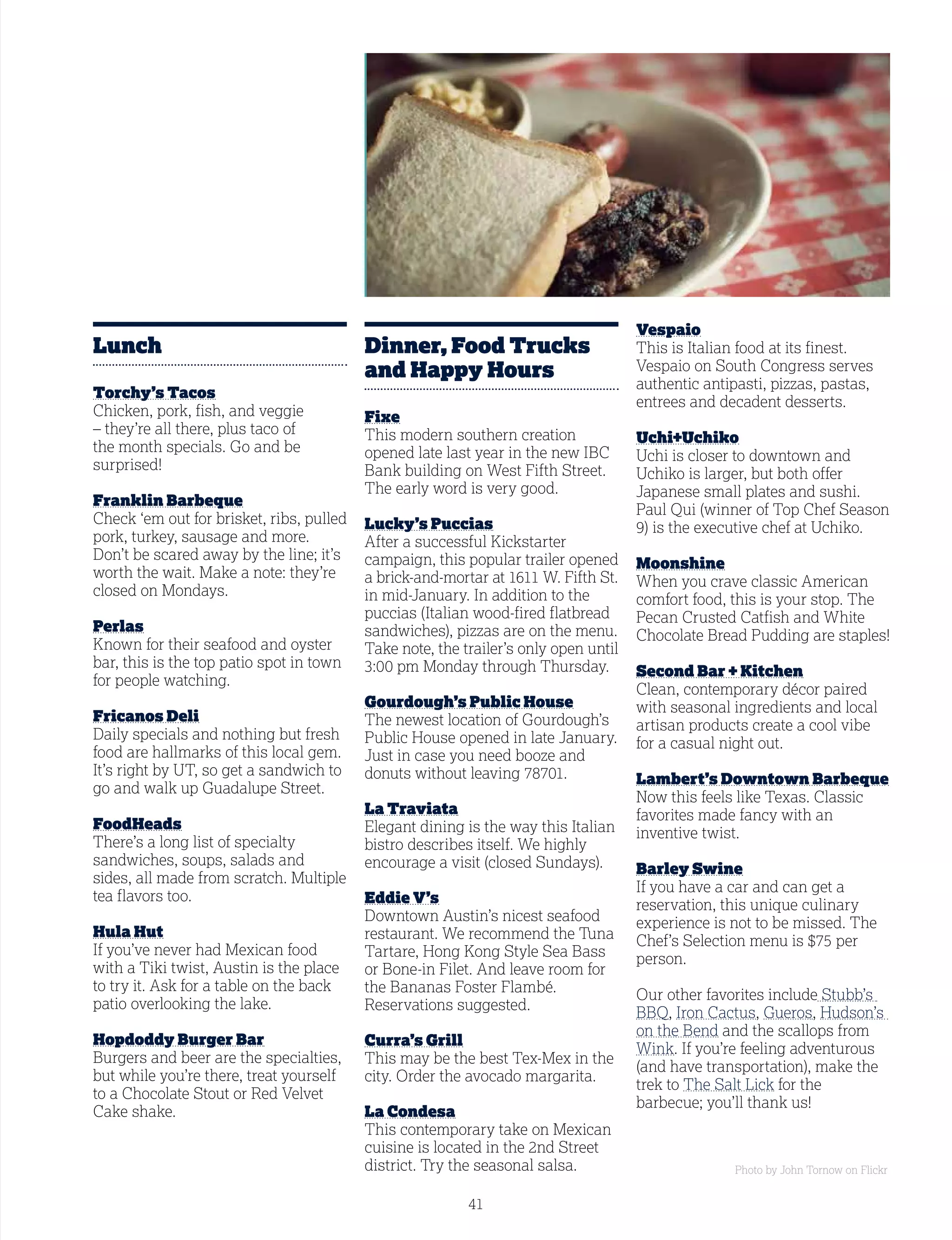 41
Lunch
Torchy’s Tacos
Chicken, pork, fish, and veggie
– they’re all there, plus taco of
the month specials. Go and be
surprised!
Franklin Barbeque
Check ‘em out for brisket, ribs, pulled
pork, turkey, sausage and more.
Don’t be scared away by the line; it’s
worth the wait. Make a note: they’re
closed on Mondays.
Perlas
Known for their seafood and oyster
bar, this is the top patio spot in town
for people watching.
Fricanos Deli
Daily specials and nothing but fresh
food are hallmarks of this local gem.
It’s right by UT, so get a sandwich to
go and walk up Guadalupe Street.
FoodHeads
There’s a long list of specialty
sandwiches, soups, salads and
sides, all made from scratch. Multiple
tea flavors too.
Hula Hut
If you’ve never had Mexican food
with a Tiki twist, Austin is the place
to try it. Ask for a table on the back
patio overlooking the lake.
Hopdoddy Burger Bar
Burgers and beer are the specialties,
but while you’re there, treat yourself
to a Chocolate Stout or Red Velvet
Cake shake.
Dinner, Food Trucks
and Happy Hours
Fixe
This modern southern creation
opened late last year in the new IBC
Bank building on West Fifth Street.
The early word is very good.
Lucky’s Puccias
After a successful Kickstarter
campaign, this popular trailer opened
a brick-and-mortar at 1611 W. Fifth St.
in mid-January. In addition to the
puccias (Italian wood-fired flatbread
sandwiches), pizzas are on the menu.
Take note, the trailer’s only open until
3:00 pm Monday through Thursday.
Gourdough’s Public House
The newest location of Gourdough’s
Public House opened in late January.
Just in case you need booze and
donuts without leaving 78701.
La Traviata
Elegant dining is the way this Italian
bistro describes itself. We highly
encourage a visit (closed Sundays).
Eddie V’s
Downtown Austin’s nicest seafood
restaurant. We recommend the Tuna
Tartare, Hong Kong Style Sea Bass
or Bone-in Filet. And leave room for
the Bananas Foster Flambé.
Reservations suggested.
Curra’s Grill
This may be the best Tex-Mex in the
city. Order the avocado margarita.
La Condesa
This contemporary take on Mexican
cuisine is located in the 2nd Street
district. Try the seasonal salsa.
Vespaio
This is Italian food at its finest.
Vespaio on South Congress serves
authentic antipasti, pizzas, pastas,
entrees and decadent desserts.
Uchi+Uchiko
Uchi is closer to downtown and
Uchiko is larger, but both offer
Japanese small plates and sushi.
Paul Qui (winner of Top Chef Season
9) is the executive chef at Uchiko.
Moonshine
When you crave classic American
comfort food, this is your stop. The
Pecan Crusted Catfish and White
Chocolate Bread Pudding are staples!
Second Bar + Kitchen
Clean, contemporary décor paired
with seasonal ingredients and local
artisan products create a cool vibe
for a casual night out.
Lambert’s Downtown Barbeque
Now this feels like Texas. Classic
favorites made fancy with an
inventive twist.
Barley Swine
If you have a car and can get a
reservation, this unique culinary
experience is not to be missed. The
Chef’s Selection menu is $75 per
person.
Our other favorites include Stubb’s
BBQ, Iron Cactus, Gueros, Hudson’s
on the Bend and the scallops from
Wink. If you’re feeling adventurous
(and have transportation), make the
trek to The Salt Lick for the
barbecue; you’ll thank us!
Photo by John Tornow on Flickr
 