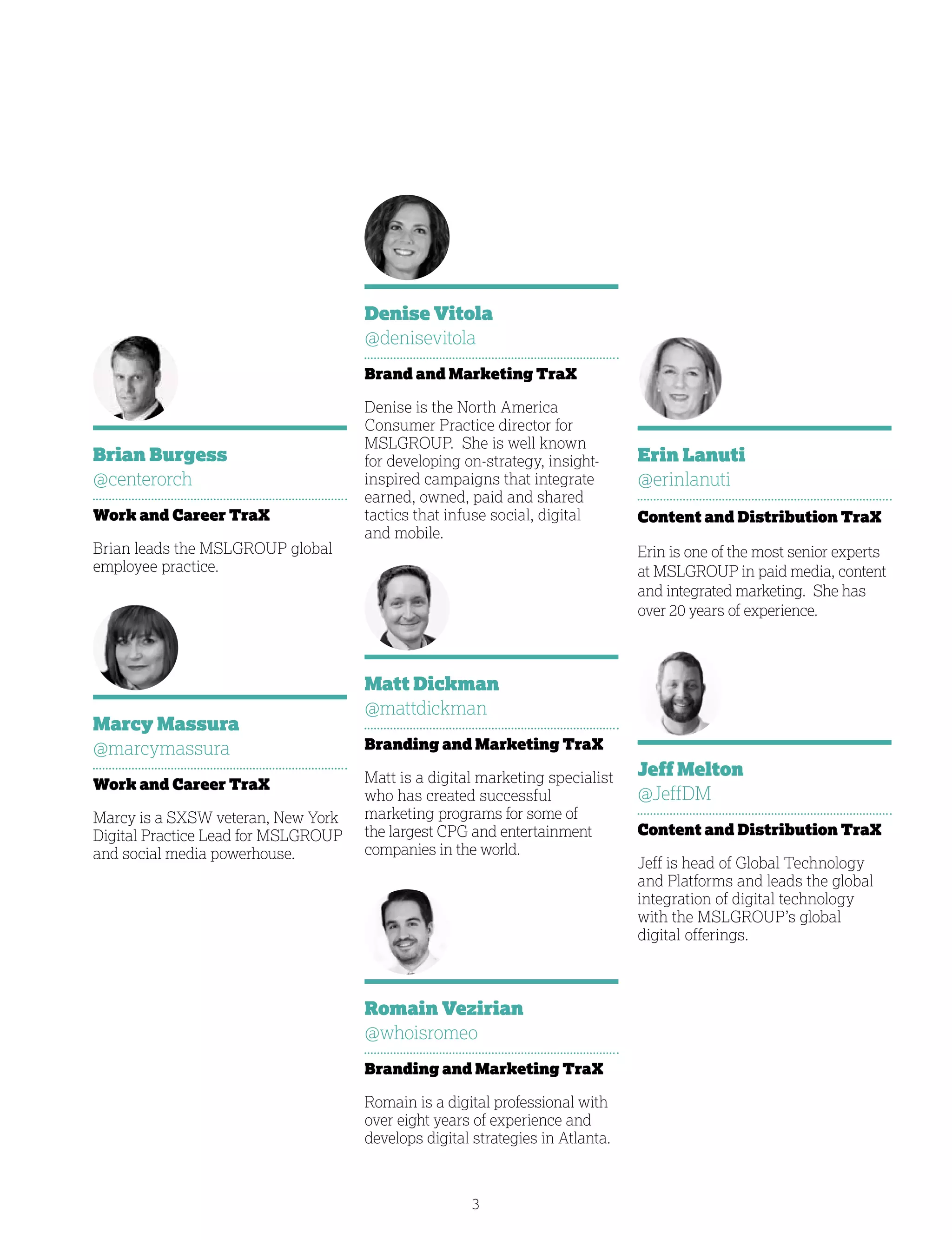3
Jeff Melton
@JeffDM
Content and Distribution TraX
Jeff is head of Global Technology
and Platforms and leads the global
integration of digital technology
with the MSLGROUP’s global
digital offerings.
Denise Vitola
@denisevitola
Brand and Marketing TraX
Denise is the North America
Consumer Practice director for
MSLGROUP. She is well known
for developing on-strategy, insight-
inspired campaigns that integrate
earned, owned, paid and shared
tactics that infuse social, digital
and mobile.
Brian Burgess
@centerorch
Work and Career TraX
Brian leads the MSLGROUP global
employee practice.
Romain Vezirian
@whoisromeo
Branding and Marketing TraX
Romain is a digital professional with
over eight years of experience and
develops digital strategies in Atlanta.
Marcy Massura
@marcymassura
Work and Career TraX
Marcy is a SXSW veteran, New York
Digital Practice Lead for MSLGROUP
and social media powerhouse.
Matt Dickman
@mattdickman
Branding and Marketing TraX
Matt is a digital marketing specialist
who has created successful
marketing programs for some of
the largest CPG and entertainment
companies in the world.
Erin Lanuti
@erinlanuti
Content and Distribution TraX
Erin is one of the most senior experts
at MSLGROUP in paid media, content
and integrated marketing. She has
over 20 years of experience.
 