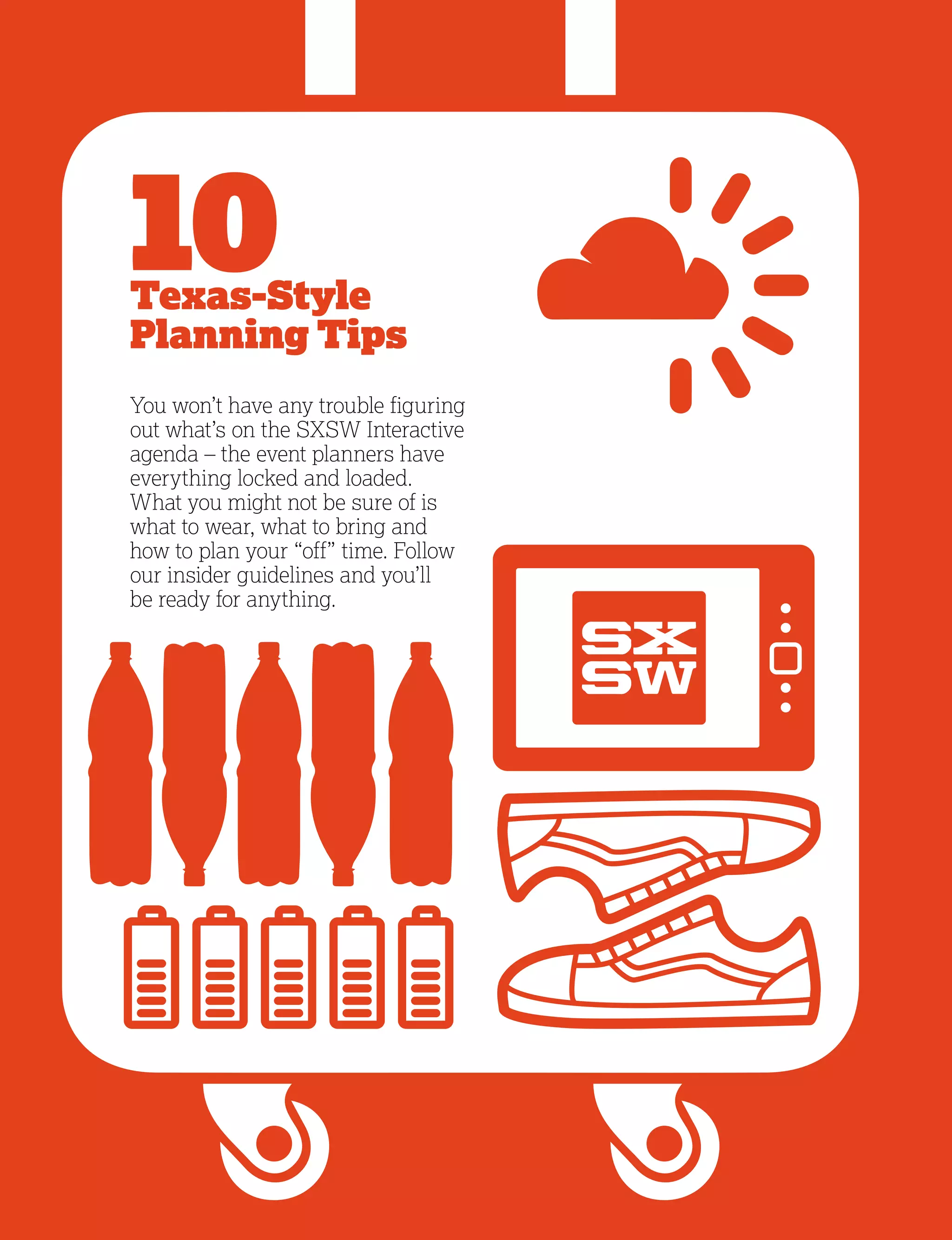 4
10Texas-Style
Planning Tips
You won’t have any trouble figuring
out what’s on the SXSW Interactive
agenda – the event planners have
everything locked and loaded.
What you might not be sure of is
what to wear, what to bring and
how to plan your “off” time. Follow
our insider guidelines and you’ll
be ready for anything.
 