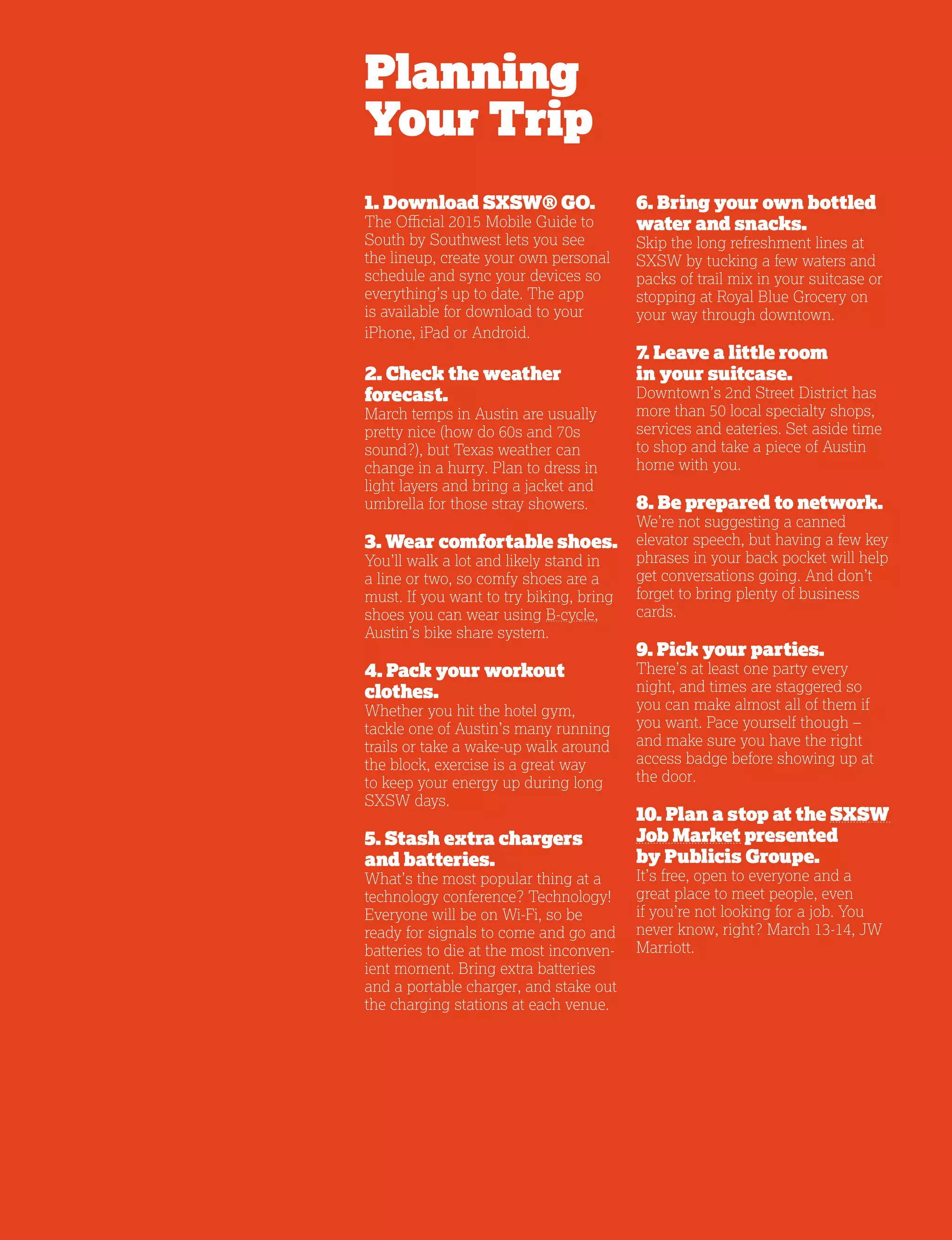 5
Planning
Your Trip
1. Download SXSW® GO.
The Official 2015 Mobile Guide to
South by Southwest lets you see
the lineup, create your own personal
schedule and sync your devices so
everything’s up to date. The app
is available for download to your
iPhone, iPad or Android.
2. Check the weather
forecast.
March temps in Austin are usually
pretty nice (how do 60s and 70s
sound?), but Texas weather can
change in a hurry. Plan to dress in
light layers and bring a jacket and
umbrella for those stray showers.
3. Wear comfortable shoes.
You’ll walk a lot and likely stand in
a line or two, so comfy shoes are a
must. If you want to try biking, bring
shoes you can wear using B-cycle,
Austin’s bike share system.
4. Pack your workout
clothes.
Whether you hit the hotel gym,
tackle one of Austin’s many running
trails or take a wake-up walk around
the block, exercise is a great way
to keep your energy up during long
SXSW days.
5. Stash extra chargers
and batteries.
What’s the most popular thing at a
technology conference? Technology!
Everyone will be on Wi-Fi, so be
ready for signals to come and go and
batteries to die at the most inconven-
ient moment. Bring extra batteries
and a portable charger, and stake out
the charging stations at each venue.
6. Bring your own bottled
water and snacks.
Skip the long refreshment lines at
SXSW by tucking a few waters and
packs of trail mix in your suitcase or
stopping at Royal Blue Grocery on
your way through downtown.
7. Leave a little room
in your suitcase.
Downtown’s 2nd Street District has
more than 50 local specialty shops,
services and eateries. Set aside time
to shop and take a piece of Austin
home with you.
8. Be prepared to network.
We’re not suggesting a canned
elevator speech, but having a few key
phrases in your back pocket will help
get conversations going. And don’t
forget to bring plenty of business
cards.
9. Pick your parties.
There’s at least one party every
night, and times are staggered so
you can make almost all of them if
you want. Pace yourself though –
and make sure you have the right
access badge before showing up at
the door.
10. Plan a stop at the SXSW
Job Market presented
by Publicis Groupe.
It’s free, open to everyone and a
great place to meet people, even
if you’re not looking for a job. You
never know, right? March 13-14, JW
Marriott.
 