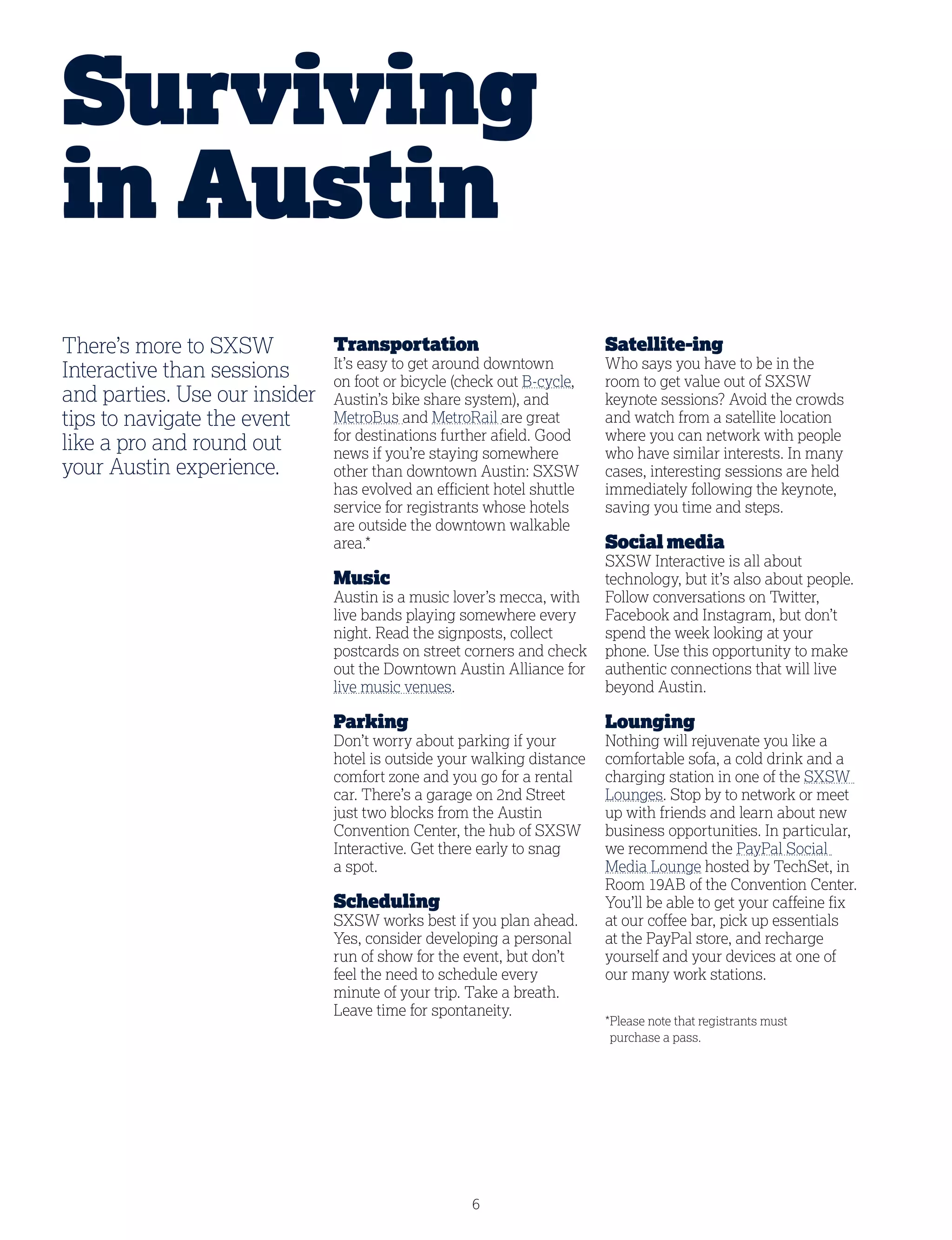 6
There’s more to SXSW
Interactive than sessions
and parties. Use our insider
tips to navigate the event
like a pro and round out
your Austin experience.
Transportation
It’s easy to get around downtown
on foot or bicycle (check out B-cycle,
Austin’s bike share system), and
MetroBus and MetroRail are great
for destinations further afield. Good
news if you’re staying somewhere
other than downtown Austin: SXSW
has evolved an efficient hotel shuttle
service for registrants whose hotels
are outside the downtown walkable
area.*
Music
Austin is a music lover’s mecca, with
live bands playing somewhere every
night. Read the signposts, collect
postcards on street corners and check
out the Downtown Austin Alliance for
live music venues.
Parking
Don’t worry about parking if your
hotel is outside your walking distance
comfort zone and you go for a rental
car. There’s a garage on 2nd Street
just two blocks from the Austin
Convention Center, the hub of SXSW
Interactive. Get there early to snag
a spot.
Scheduling
SXSW works best if you plan ahead.
Yes, consider developing a personal
run of show for the event, but don’t
feel the need to schedule every
minute of your trip. Take a breath.
Leave time for spontaneity.
Satellite-ing
Who says you have to be in the
room to get value out of SXSW
keynote sessions? Avoid the crowds
and watch from a satellite location
where you can network with people
who have similar interests. In many
cases, interesting sessions are held
immediately following the keynote,
saving you time and steps.
Social media
SXSW Interactive is all about
technology, but it’s also about people.
Follow conversations on Twitter,
Facebook and Instagram, but don’t
spend the week looking at your
phone. Use this opportunity to make
authentic connections that will live
beyond Austin.
Lounging
Nothing will rejuvenate you like a
comfortable sofa, a cold drink and a
charging station in one of the SXSW
Lounges. Stop by to network or meet
up with friends and learn about new
business opportunities. In particular,
we recommend the PayPal Social
Media Lounge hosted by TechSet, in
Room 19AB of the Convention Center.
You’ll be able to get your caffeine fix
at our coffee bar, pick up essentials
at the PayPal store, and recharge
yourself and your devices at one of
our many work stations.
*Please note that registrants must
purchase a pass.
Surviving
in Austin
 