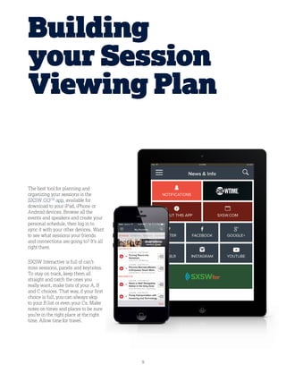9
The best tool for planning and
organizing your sessions is the
SXSW GOTM
app, available for
download to your iPad, iPhone or
Android devices. Browse all the
events and speakers and create your
personal schedule, then log in to
sync it with your other devices. Want
to see what sessions your friends
and connections are going to? It’s all
right there.
SXSW Interactive is full of can’t-
miss sessions, panels and keynotes.
To stay on track, keep them all
straight and catch the ones you
really want, make lists of your A, B
and C choices. That way, if your first
choice is full, you can always skip
to your B list or even your Cs. Make
notes on times and places to be sure
you’re in the right place at the right
time. Allow time for travel.
Building
your Session
Viewing Plan
 