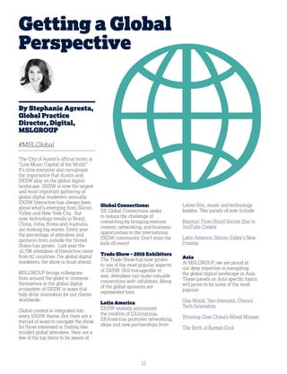 12
Getting a Global
Perspective
By Stephanie Agresta,
Global Practice
Director, Digital,
MSLGROUP
#MSLGlobal
The City of Austin’s official motto is
“Live Music Capital of the World.”
It’s time everyone also recognizes
the importance that Austin and
SXSW play on the global digital
landscape. SXSW is now the largest
and most important gathering of
global digital marketers annually.
SXSW Interactive has always been
about what’s emerging from Silicon
Valley and New York City. But
now, technology trends in Brazil,
China, India, Korea and Australia
are making big waves. Every year
the percentage of attendees and
sponsors from outside the United
States has grown. Last year the
32,798 attendees of Interactive came
from 82 countries. For global digital
marketers, the show is must-attend.
MSLGROUP brings colleagues
from around the globe to immerse
themselves in the global digital
ecosystem of SXSW in ways that
help drive innovation for our clients
worldwide.
Global content is integrated into
every SXSW theme. But there are a
myriad of ways to navigate the show
for those interested in finding like-
minded global attendees. Here are a
few of the top items to be aware of:
Global Connections:
SX Global Connections seeks
to reduce the challenge of
connecting by bringing relevant
content, networking, and business
opportunities to the international
SXSW community. Don’t miss the
kick-off event!
Trade Show – 2015 Exhibitors
The Trade Show has now grown
to one of the most popular aspects
of SXSW. Still manageable in
size, attendees can make valuable
connections with exhibitors. Many
of the global sponsors are
represented here.
Latin America
SXSW recently announced
the creation of SXAméricas.
SXAméricas promotes networking,
ideas and new partnerships from
Latino film, music and technology
leaders. Two panels of note include:
Neymar: From Brazil Soccer Star to
YouTube Creator
Latin America: Silicon Valley’s New
Frontier
Asia
At MSLGROUP, we are proud of
our deep expertise in navigating
the global digital landscape in Asia.
These panels on Asia specific topics
will prove to be some of the most
popular:
One World, Two Internets: China’s
Tech Innovation
Winning Over China’s Wired Women
The Birth of Korean Cool
 