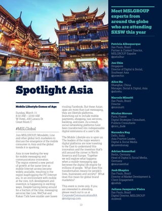 13
Spotlight Asia
Mobile Lifestyle Comes of Age
Sunday, March 15
8:30 AM – 10:00 AM
W Hotel, 200 Lavaca St
Great Room C
#MSLGlobal
Join MSLGROUP, Mondelēz, Line
and other global tech marketers to
discuss the emergence of the mobile
consumer in Asia and the global
trends it is sparking.
Asia is now leading the way
for mobile messaging and
communications innovation.
The region entered a new period
of growth at the same time as
mobile-Internet access became
widely available, resulting in the
region leapfrogging the PC-Internet
era. In an environment with mobile
at the core, rich development and
invention is happening in exciting
ways. Despite having being around
for a fraction of the time, messaging
services like Line, WeChat and
Kakao Talk have sizable user bases
rivaling Facebook. But these Asian
apps are more than just messaging,
they are lifestyle platforms,
branching out to include mobile
payments, shopping, taxi services,
banking, and more. As a result,
social networking platforms have
been transformed into indispensable
digital extensions of a user’s life.
The Mobile Lifestyle era is upon us.
The leaders of the major western
digital platforms are now traveling
to the East to understand this
innovation and the invention that’s
still around the corner in North
America and Europe. Together
we will explore what happens
when a mobile messaging app
becomes the digital life engine for
millions of people. What does this
transformation means for people’s
lives, businesses and society? What
does this mean for global brand
marketers?
This event is invite only. If you
are interested in attending,
please reach out to us at
CorporateCommunicationsNA
@mslgroup.com.
Patricia Albuquerque
Sao Paulo, Brazil
Partner  Content Director,
MSLGROUP Espalhe
@patialbuc
Jon Chin
Singapore
Director of Digital  Social,
Southeast Asia
@jonwchin
Alice Hu
Shanghai, China
Manager, Social  Digital, Asia
@alicehu
Marcelo Minutti
Sao Paulo, Brazil
Director
@mminutti
Nicolas Moreau
Paris, France
Digital Strategies Consultant,
Publicis Consultants
@nico_dude
Narendra Nag
Delhi, India
Asia Practice Leader,
Digital  Social Media
@narendranag
Adrian Rosenthal
Berlin, Germany
Head of Digital  Social Media,
Germany
@neurosenthal
Josh Shapiro
Sao Paulo, Brazil
Director of Market Development 
Client Engagement
@joshds
Juliana Junqueira Vieira
Sao Paulo, Brazil
Digital Director, MSLGROUP
Andreoli
Meet MSLGROUP
experts from
around the globe
who are attending
SXSW this year
 