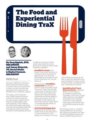 14
By Greg Eppich, SVP,
MSLGROUP,
and Jenny Heinrich,
VP, Social Media
 Digital Content,
MSLGROUP
#MSLFood
Last year’s SXSW left us feeling a
little hungry. Not literally hungry,
of course. There’s a lot of great food
in Austin and we’ll certainly take
advantage of that again this year.
Breakfast tacos or kolaches, anyone?
The truth is, we’re hungry for
more SXSW sessions that focus
on food. This year’s lineup, led
by a wide range of respected food
industry thought leaders, looks
quite satisfying. They’ll address
the world’s food supply, responsible
sourcing and sustainable production
methods, plus predict food trends
and shifts in food marketing and retail.
In addition to this year’s hearty
sessions (see below for our top
picks), we’re looking forward to these
SouthBites highlights:
– SouthBites Lounge at the
Driskill Hotel, which will serve as
the home base for food industry
professionals, fans and press.
We’re keeping our fingers crossed
for lots of free food, too. Can you
blame us?
– The third annual SouthBites
Trailer Park will celebrate
Austin’s iconic food trailer culture.
This year’s Trailer Park will offer
a wide range of foods from Asian
street cuisine and Turkish style
wraps to gourmet grilled cheese
sandwiches and Korean Mexican
fusion, just to name a few. The
SouthBites Trailer Park will be
open every day from Friday, March
13, through Saturday, March 21,
11 a.m. to midnight.
– Craft-Cocktail Happy Hour
Presented by KitchenAid at the
Driskill Hotel on Saturday, March
14, from 6:00-8:00 p.m. This
happy hour will wrap the first day
of SouthBites programming and
offer an open bar, appetizers and a
guest mixologist to create a variety
of craft cocktails using KitchenAid
tools. They had us at cocktail.
– SouthBites Food Truck
Showcase Party on Monday,
March 16, from 9:30 p.m.
to midnight. Located at the
SouthBites Trailer Park, this late
night celebration will highlight
the delicious eats crafted by
chefs of the 14 participating
food trailers and mark the close
of SouthBites programming for
2015.
We invite you to join us, using the
hashtag #MSLFood, as we share
key findings and insights from these
and other SouthBites sessions and
events at SXSW Interactive 2015.
The Food and
Experiential
Dining TraX
 