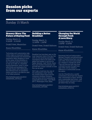 16
Grocery Wars: The
Future of Buying Food
Sunday, March 15,
9:30AM - 10:30AM
Driskill Hotel, Maximilian
#sxsw #SouthBites
Technology and customization take
center stage as consumers demand
a more personalized and streamlined
experience when shopping in-store.
At the center of this revolution is
the continued need for purveyors
to stay up to date on a seamless
buying experience, smart in-store
advertising and packaging that
provides buyers with information
they demand such as ingredients,
history and how it can best be used
to its fullest potential.
http://schedule.sxsw.com/2015/
events/event_IAP34122
Building a Better
Breakfast
Sunday, March 15,
12:30PM - 1:30PM
Driskill Hotel, Driskill Ballroom
#sxsw #SouthBites
Breakfast has long been seen as the
most important meal of the day. But
with an ever-growing population,
innovations need to be made in the
global food system to account for
higher demand. Josh Tetrick, Damir
Kaul and Andrew Zimmerman will
provide their unique outlooks on how
this can be done.
We’ll take a look from the view of
the entrepreneur (Josh Tetrick),
the investor (Samir Kaul) and the
culinarian (Andrew Zimmern),
and the three will be moderated by
sustainable food writer, Jane Black
(NYT, Washington Post, Slate).
http://schedule.sxsw.com/2015/
events/event_IAP31681
Changing the World
through Food:
A Love Story
Sunday, March 15,
3:30PM - 4:30PM
Driskill Hotel, Driskill Ballroom
#sxsw #SouthBites
Renowned chef and restauranteur
Michael Chiarello and philanthropist
Eileen Chiarello bring their love for
each other, food and sustainability
on a mission to change the world.
They will discuss how they have
cultivated success through food,
each other and by making a
difference in communities across
the nation.
Join the Chiarellos for a candid
conversation about how love shaped
their commitment to flavor, farming
and a sustainable food future—and
the blood, sweat and tears it took to
get where they are today.
http://schedule.sxsw.com/2015/
events/event_IAP42722
Sunday 15 March
Session picks
from our experts
 