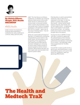 18
By Aleisia Gibson-
Wright, SVP, Health
MSLGROUP
#MSLHealth
Under normal circumstances,
thinking about attending a
conference for work could lead to
a serious, deep, guttural yawn,
right? Yes, but this is no ordinary
conference, it’s SXSW, one of the top
industry trend events in the world.
There will be no yawning for me.
Airline ticket in my purse, bottled
water in hand, bag of pretzels in my
coat pocket and a vision of complete
immersion in the beautiful world of
BIG DATA in health – again one of
this year’s trending topics – has me
alive with excitement.
What am I most looking forward to?
Big data. It’s frightening, scintillating
and perplexing, particularly in the
health space, as technology is still
burgeoning. It has applications
that range from provider-specific
business intelligence to scouring
an entire state’s health records to
pinpoint people at risk for certain
ailments. Many believe big data can
help target early warning signs and
improve patient safety.
How big data is used in preventative
medicine is key to why I’m so
interested in the topic. It’s like the
ability to analyze other people
like myself – similar family health
history, ethnicity, test results and
all that medical stuff – to determine
what could happen to my health
in the future is just…oh, riveting.
Follow me to find out what I really
thought about the session.
During my time at SXSW, I’ll stop
and take a moment to appreciate
the awesomeness of this industry
and the breadth of topics we get to
understand and influence. And while
I’m in Austin, I will definitely make
time to appreciate the Tex-Mex
and BBQ.
If you’d like to meet up with me for a
dip of guac and refried beans, a rack
of something savory or to just to talk
about the conference, tweet me
@aleisiag #MSLHealth.
The Health and
Medtech TraX
 