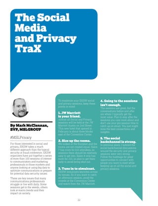 22
The Social
Media
and Privacy
TraX
By Mark McClennan,
SVP, MSLGROUP
#MSLPrivacy
For those interested in social and
privacy, SXSW takes a much
different approach than the typical
security or fraud conference. SXSW
organizers have put together a series
of more than 100 sessions of interest
to communicators and marketing
professionals in those markets and
anyone looking at using big data to
optimize communications or prepare
for potential data security issues.
These are key issues that many
communications professionals
struggle or live with daily. Some
sessions get in the weeds, others
look at macro trends and their
impact on society.
4. Going to the sessions
isn’t enough.
The sessions are great, but the
conversations before and after
are where I typically get the
most value. Plan to stay after the
sessions you care most about and
don’t use your pre-session time to
catch up on email. You just might
miss the best connections and
insights.
5. The social
backchannel is strong.
In previous years, I noticed the
social backchannel discussions
around the security and privacy
sessions were very strong.
Follow the hashtags for great
opportunities to connect with
people you want to meet while
keeping up on all the social and
privacy sessions.
To maximize your SXSW social
and privacy sessions, keep these
points in mind:
1. JW Marriott
is your friend.
Almost all Social and Privacy
sessions will be held at the JW
Marriott Austin on 2nd Street.
This new hotel that opened in
February is about three blocks
east of the Convention Center.
2. Size up the rooms.
We looked at the floorplan and the
rooms are not created equal. Salon
7 has room for 610 attendees, so
sessions there should be relatively
easy to get into. Salon 8 only has
room for 210, so plan to get there
early to avoid being shut out.
3. Tune in to simulcast.
SXSW simulcasts keynotes across
its venues. So if you want to catch
an afternoon session, avoid the
crowds at the Convention Center
and watch from the JW Marriott.
 