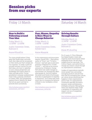 27
Session picks
from our experts
How to Build a
Following around
Your Idea
Friday, March 13,
12:30PM - 12:50PM
Austin Convention Center,
Ballroom G
#sxsw #StandOut
Too many people believe if they
keep their heads down and work
hard, their ideas will be recognized
on their merits, but that’s simply not
true anymore. To make a name for
yourself and gain traction for your
best ideas, you have to capitalize
on your unique perspective and
knowledge and inspire others to
listen and take action. Former
presidential campaign spokeswoman
Dorie Clark, a regular contributor
to Forbes, HBR, and Entrepreneur,
explains how to identify the ideas
that set you apart and how to
promote them successfully.
http://schedule.sxsw.com/2015/
events/event_IAP34457
Fear, Shame, Empathy
 More Ways to
Change Behavior
Friday, March 13,
3:30PM - 4:30PM
Austin Convention Center,
Exhibit Hall 5
#sxsw #danpink
In this entertaining and provocative
session, Daniel Pink — best-selling
author of “Drive” and “To Sell is
Human,” and host and co-executive
producer of NatGeoTV’s “Crowd
Control” — will look at the science
and practice of behavior change.
He’ll show how subtle changes in
environment can dramatically affect
what people do. And he’ll explore
the power (and limits) of techniques
from fear to gamification to empathy
to distraction. You’ll leave with some
smart tips on changing the behavior
of those in your workplace, school
or home.
http://schedule.sxsw.com/2015/
events/event_IAP42182
Driving Results
through Culture
Saturday, March 14,
12:30PM - 12:50PM
Austin Convention Center,
Ballroom G
#sxsw #CultureEng
For 25 years, S. Chris Edmonds
has helped leaders create safe,
inspiring work environments where
employees thrive. He will share
insights from his new book, The
Culture Engine, and outline how to
change your team’s culture through
an organizational constitution.
Leaders of organizations typically
invest greater time and energy
managing products and services
than they do managing their culture,
yet culture drives everything that
happens in their organizations,
good or bad. An organizational
constitution specifies the team’s
purpose, values and behaviors,
strategies and goals. Managing to
these vital elements helps create
a workplace of cooperation and
respect, not one of competition
and frustration.
http://schedule.sxsw.com/2015/
events/event_IAP43005
Friday 13 March Saturday 14 March
 