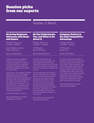 28
Session picks
from our experts
Evolving Employee
Advocacy with Scale
and Impact
Saturday, March 14,
5:00PM - 6:00PM
Hyatt Regency Austin,
Zilker Ballroom 3
#sxsw #EmplAdvcy
Employee advocacy marketing
is here to stay. The idea that a
company’s employees, customers
and most loyal fans can generate
measurable, impactful results is
one digital marketers have adopted
across the globe.
Adam Keats, vice president, Strategic
Partnerships, at Dynamic Signal,
and Marcy Massura, SVP, NYC
Digital Practice Lead at MSLGROUP,
will dissect the natural progression
the industry has recently taken
and explore how companies - both
big AND small - are implementing
solutions that allow them to drive
measurable business results from
these marketing efforts.
Presented by Dynamic Signal.
http://schedule.sxsw.com/2015/
events/event_IAP43504
No One Understands
You, and What to Do
About It
Sunday, March 15,
9:30AM - 10:30AM
JW Marriott,
Room 408-409
#sxsw #HowTheyCU
We think we know how we
come across to other people - but
surprisingly often, we’re wrong.
Decades of research shows there are
very weak correlations between how
others see us and how we believe we
are seen.
On the bright side, other people’s
biases are predictable, not random.
We can anticipate how we will be
seen, once we understand how
perception really works. People
can never see you “as you are” –
our brains are just not wired for
objectivity. But after this session,
you will finally be able to see what
others see - and many of your
past difficulties, frustrations and
misunderstandings will begin to
make sense.
http://schedule.sxsw.com/2015/
events/event_IAP39071
Company Culture Is
the Only Competitive
Advantage
Sunday, March 15,
12:30PM - 1:30PM
JW Marriott,
Room 407
#sxsw #CultHeart
You know culture eats strategy for
breakfast, but did you know it’s your
start-up’s most powerful weapon?
Join Culture LabX co-founders Josh
Levine and Lindsay Wolff Logsdon
for an in-depth discussion about
company culture, why it’s critical to
companies who need to scale, why
it’s so damn hard to define and what
makes it the most underutilized
competitive advantage in business
history. Get a seat in the room or
take a back seat in the market.
http://schedule.sxsw.com/2015/
events/event_IAP38012
Sunday 15 March
 