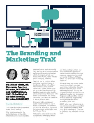 30
By Denise Vitola, NA
Consumer Practice
Director, MSLGROUP
and Matt Dickman,
SVP, Global Digital
 Social Strategy
Director, MSLGROUP
#MSLBranding
“The pace of change will never be
slower than it is today.”
That single statement is the
perfect backdrop for the 2015
SXSW Interactive Festival and its
intersection with brand marketing.
Each year, the world’s best marketers
and biggest brands come together
with technologists, artists and
musicians in Austin, Texas with the
goal of changing the world.
Facebook has, in a matter of five
years gone from dorm rooms to
board rooms. Social networking
innovations in China are both
connecting Chinese people to the
rest of the world and putting U.S.-
based networks on notice. Mobility
is both empowering the masses with
access to information and forcing
companies to think about marketing
in new, untethered ways.
Commerce is becoming more
mobile-centric form tap-to-pay to
mobile e-commerce. The power to
buy is in the palm of our hands and
that revolution is not being led from
the U.S., but China.
PR has been at the forefront of the
change that is enveloping brands
and the marketing function. Our
roots in an earned approach to
marketing and understanding that
consumer engagement is crucial
now and in the future, PR has a
critical seat at the table in defining
the future.
As owned, paid and earned media
intertwine, and each becomes
underpinned with social elements,
the next five to ten years will be
even more dynamic. Much of that
future will be built upon technology
platforms from the way we engage,
the places we buy and the manner
in which we create insights from
immense stockpiles of data,
technology is the core.
SXSW is the place to be in order to
see and experience this change first
hand. The brand marketing track
looks at the present with a firm eye
on the future and nobody is looking
back.
The Branding and
Marketing TraX
 