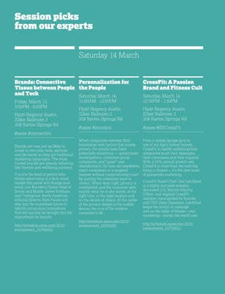 32
Session picks
from our experts
Brands: Connective
Tissue between People
and Tech
Friday, March 13,
5:00PM - 6:00PM
Hyatt Regency Austin
Zilker Ballroom 3
208 Barton Springs Rd
#sxsw #connective
Brands are now just as likely to
invest in everyday tools, services
and life-hacks as they are traditional
marketing campaigns. The most
trusted brands are already behaving
like lifestyle and wellbeing partners.
If you’re the kind of person who
thinks advertising is a dirty word,
maybe this panel will change your
mind. Leo Burnett’s Global Head of
Social and Mobile James Kirkham
and Contagious’ North American
editorial director Nick Parish will
step into the immediate future to
identify miraculous innovations
that will quickly be brought into the
mainstream by brands.
http://schedule.sxsw.com/2015/
events/event_IAP40402
Personalization for
the People
Saturday, March 14,
11:00AM - 12:00PM
Hyatt Regency Austin
Zilker Ballroom 2
208 Barton Springs Rd
#sxsw #incontrol
When companies overstep their
boundaries with tactics that invade
privacy, the results have been
potentially disastrous — government
investigations, consumer group
complaints, and *gasp!* user
abandonment. So how can marketers
reach consumers in a targeted
manner without compromising trust?
By putting the consumer back in
control. When done right, privacy is
maintained, and the consumer gets
exactly what he or she wants, at the
right time, in the right location and
on the device of choice. At the center
of the privacy debate is the mobile
device, the crux of the modern
consumer’s life.
http://schedule.sxsw.com/2015/
events/event_IAP40201
CrossFit: A Passion
Brand and Fitness Cult
Saturday, March 14
12:30PM - 1:30PM
Hyatt Regency Austin
Zilker Ballroom 3
208 Barton Springs Rd
#sxsw #SXCrossFit
From a simple garage gym to
one of Ad Age’s hottest brands,
CrossFit is rapidly redefining how
companies push their messages,
their consumers and their impacts.
With a 50% annual growth rate,
CrossFit is more than the next big
thing in fitness— it’s the new wave
of grassroots marketing.
CrossFit Brand Chief Jimi Letchford
is a highly recruited wrestler,
decorated U.S. Marine Infantry
Officer and original CrossFit
member, hand-picked by founder
and CEO Greg Glassman. Letchford
keeps the brand on message
and on the radar of fitness—and
marketing—minds the world over.
http://schedule.sxsw.com/2015/
events/event_IAP39912
Saturday 14 March
 