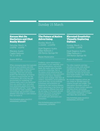 33
Excuse Me!: Do
Marketers and Chat
Really Blend?
Saturday, March 14,
2:00PM - 3:00PM
Sheraton Austin
Capitol Ballroom
701 E 11th St
#sxsw #MPost
When messaging apps first exploded
last year most analysts saw little
role for advertisers in these havens
of chat, disposable and private
messages. Now even ad-averse
leaders like WhatsApp are looking
for ways to bring brands into the
conversation. But is this the right
environment for marketing? Do
chatters really want to be distracted
from one another here? And what
have advertisers gotten from early
partnerships with Kik, Tango, LINE
and SnapChat? Both marketers
and message app providers explore
whether chat really is a new medium
they can bank on.
http://schedule.sxsw.com/2015/
events/event_IAP43691
The Future of Native
Advertising
Sunday, March 15,
11:00AM - 12:00PM
Hyatt Regency Austin
Zilker Ballroom 2
208 Barton Springs Rd
#sxsw #newnative
Suddenly, native advertising is
everywhere. In your searches, your
favorite publications, and social
feeds. But really, native has been
around for a long time. Part of
the reason native advertising has
exploded recently is that consumers
are hard to pin down. Marketers
must be more strategic with their ad
creation, meanwhile, social platforms
must prove they can be profitable
businesses and publishers are
desperate for new revenue streams.
Native advertising is the future, but
it will look very different than what
we see today. In this panel we will
discuss the future of successful
native advertising and why it
will benefit both advertisers and
consumers.
http://schedule.sxsw.com/2015/
events/event_IAP40560
Elevated Creativity:
Visually Exploring
Culture
Sunday, March 15,
12:30PM - 1:30PM
Hyatt Regency Austin
Zilker Ballroom 2
208 Barton Springs Rd
#sxsw #creativeAI
Too often creativity and data
are seen as rivals, with artificial
intelligence the villain in the
plot against human artistry and
autonomy. But data can be more
than target profiles, user clicks, and
discreet surveillance.
By visually mapping culture, we
can create an elevated space for
creative thought and insight. This
data-sphere becomes a place of
inspiration, where human ingenuity
and data-driven technology
meet, using a more collaborative
“Augmented Intelligence” to trigger
new ideas like never before.
http://schedule.sxsw.com/2015/
events/event_IAP35106
Sunday 15 March
 