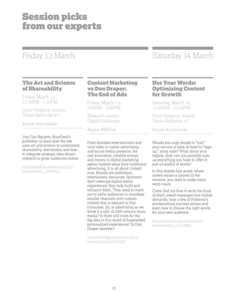 35
Session picks
from our experts
The Art and Science
of Shareability
Friday, March 13,
12:30PM - 1:30PM
Hyatt Regency Austin,
Texas Ballroom 4-7
#sxsw #shareable
Join Dao Nguyen, BuzzFeed’s
publisher, to learn how the site
uses art and science to understand
shareability, distribution and how
to integrate strategic data-driven
research to grow audiences online.
http://schedule.sxsw.com/2015/
events/event_IAP44541
Content Marketing
vs Don Draper:
The End of Ads
Friday, March 13,
2:00PM - 3:00PM
Sheraton Austin,
Capitol Ballroom
#sxsw #MPost
From branded entertainment and
viral video to native advertising
and social media presence, the
real innovation, creative energy
and money in digital marketing
seems headed away from traditional
advertising. It is all about content
now. Brands are publishers,
entertainers, resources. Sponsors
don’t interrupt digital media
experiences; they help build and
enhance them. They need to reach
out to niche audiences in countless
smaller channels with custom
content that is relevant to that
consumer. So, is advertising as we
know it a relic of 20th century mass
media? Is there still room for the
big idea in this world of fragmented,
personalized experiences? Is Don
Draper obsolete?
http://schedule.sxsw.com/2015/
events/event_IAP43197
Use Your Words:
Optimizing Content
for Growth
Saturday, March 14,
11:00AM - 12:00PM
Hyatt Regency Austin,
Texas Ballroom 4-7
#sxsw #usewords
Should you urge people to “join”
your service or bark at them to “sign
up,” army style? What about your
tagline...how can you possibly sum
up everything you have to offer in
just a handful of words?
In this mobile-first world, where
screen-estate is limited in the
extreme, you need to make every
word count.
Come find out how to write the kind
of short, sweet messages that mobile
demands, hear a few of Pinterest’s
wordsmithing success stories and
learn how to choose the right words
for your own audience.
http://schedule.sxsw.com/2015/
events/event_IAP39980
Friday 13 March Saturday 14 March
 